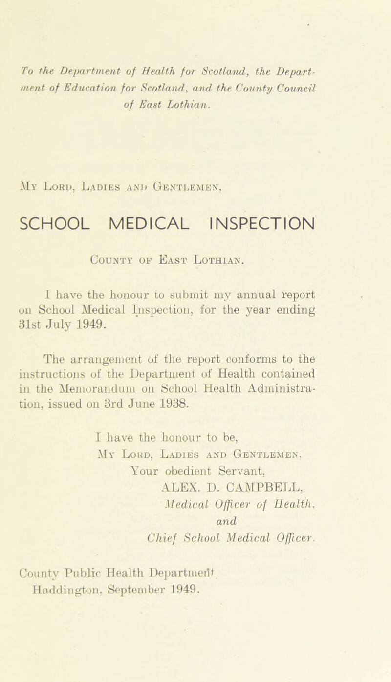 To the Department of Health for Scotland, the Depart- ment of Education for Scotland, and the County Council of East Lothian. My Lord, Ladies and Gentlemen. SCHOOL MEDICAL INSPECTION County of East Lothian. 1 have the honour to submit my annual report on School Medical Inspection, for the year ending 81st July 1949. The arrangement of the report conforms to the instructions of the Department of Health contained in the Memorandum on School Health Administra- tion, issued on 3rd June 1938. I have the honour to be, My Lord, Ladies and Gentlemen, Your obedient Servant, ALEX. D. CAMPBELL, Medical Officer of Health, and Chief School Medical Officer. County Public Health Department Haddington, September 1949.