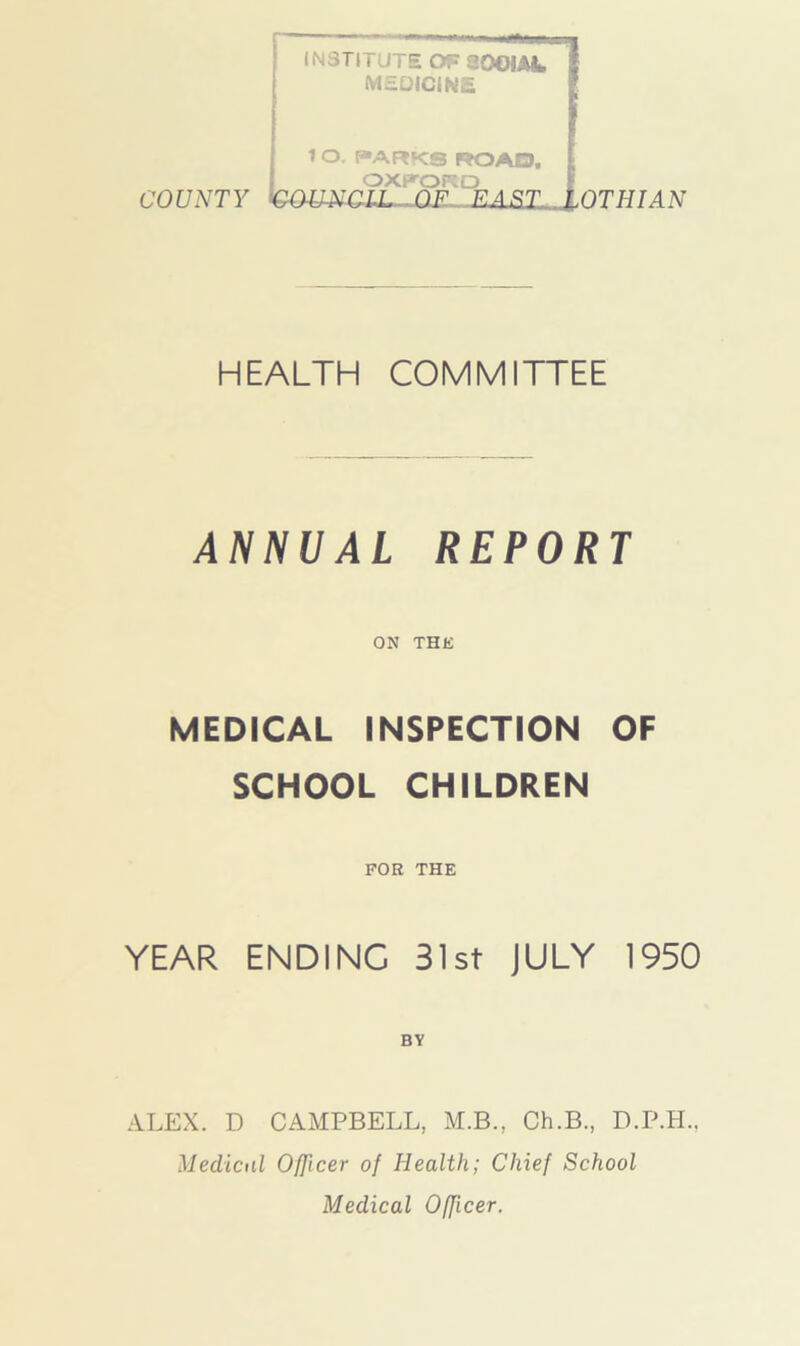 INSTITUTE OP 200IAL MEQICINE 1 O. PARKS ROAD, OXPORD COUNTY QOmCLL OF EAST, OTHIAN HEALTH COMMITTEE ANNUAL REPORT ON THE MEDICAL INSPECTION OF SCHOOL CHILDREN FOR THE YEAR ENDING 31st JULY 1950 BY ALEX. D CAMPBELL, M.B., Ch.B., D.P.H., Medical Officer of Health; Chief School Medical Officer.