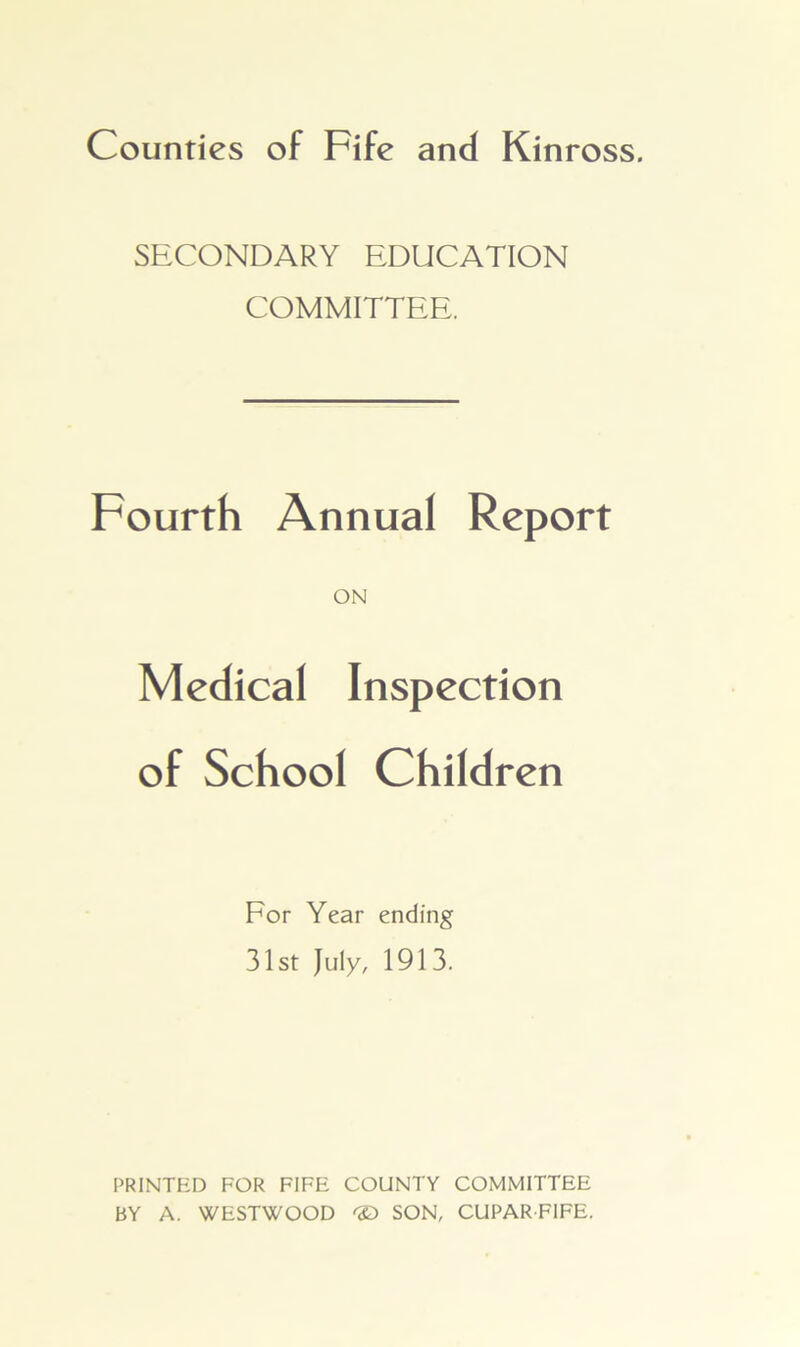 Counties of Fife and Kinross. SECONDARY EDUCATION COMMITTEE. Fourth Annual Report ON Medical Inspection of School Children For Year ending 31st July, 1913. PRINTED FOR FIFE COUNTY COMMITTEE BY A. WESTWOOD 'S) SON, CUPARFIFE.