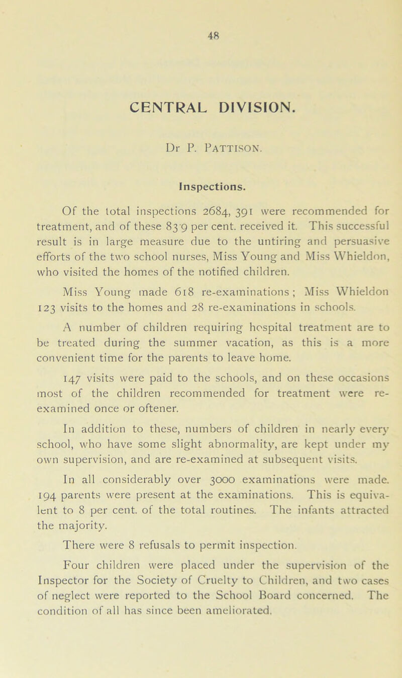 CENTRAL DIVISION. Dr P. Pattison. Inspections. Of the total inspections 2684, 391 were recommended for treatment, and of these 83 9 per cent, received it. This successful result is in large measure due to the untiring and persuasive efforts of the two school nurses, Miss Young and Miss Whieldon, who visited the homes of the notified children. Miss Young made 618 re-examinations; Miss Whieldon 123 visits to the homes and 28 re-examinations in schools. A number of children requiring hospital treatment are to be treated during the summer vacation, as this is a more convenient time for the parents to leave home. 147 visits were paid to the schools, and on these occasions most of the children recommended for treatment were re- examined once or oftener. In addition to these, numbers of children in nearly even- school, who have some slight abnormality, are kept under my own supervision, and are re-examined at subsequent visits. In all considerably over 3000 examinations were made. 194 parents were present at the examinations. This is equiva- lent to 8 per cent, of the total routines. The infants attracted the majority. There were 8 refusals to permit inspection. Four children were placed under the supervision of the Inspector for the Society of Cruelty to Children, and two cases of neglect were reported to the School Board concerned. The condition of all has since been ameliorated.