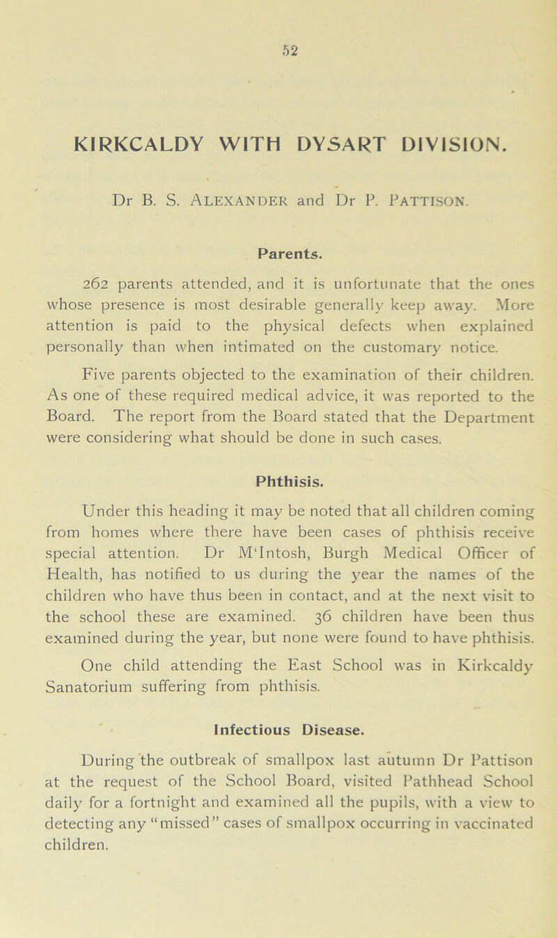 KIRKCALDY WITH DYSART DIYISION. Dr B. S. Alexander and Dr P. Pattison. Parents. 262 parents attended, and it is unfortunate that the ones whose presence is most desirable generally keep away. More attention is paid to the physical defects when explained personally than when intimated on the customary notice. Five parents objected to the examination of their children. As one of these required medical advice, it was reported to the Board. The report from the Board stated that the Department were considering what should be done in such cases. Phthisis. Under this heading it may be noted that all children coming from homes where there have been cases of phthisis receive special attention. Dr M'Intosh, Burgh Medical Officer of Health, has notified to us during the year the names of the children who have thus been in contact, and at the next visit to the school these are examined. 36 children have been thus examined during the year, but none were found to have phthisis. One child attending the East School was in Kirkcaldy Sanatorium suffering from phthisis. Infectious Disease. During the outbreak of smallpox last autumn Dr Pattison at the request of the School Board, visited Pathhead School daily for a fortnight and examined all the pupils, with a view to detecting any “missed” cases of smallpox occurring in vaccinated children.