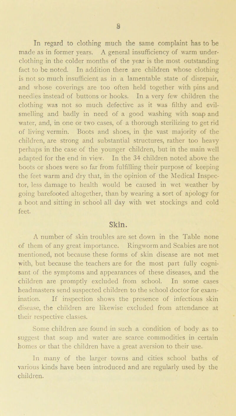 In regard to clothing much the same complaint has to be made as in former years. A general insufficiency of warm under- clothing in the colder months of the year is the most outstanding fact to be noted. In addition there are children whose clothing is not so much insufficient as in a lamentable state of disrepair, and whose coverings are too often held together with pins and needles instead of buttons or hooks. In a very few children the clothing was not so much defective as it was filthy and evil- smelling and badly in need of a good washing with soap and water, and, in one or two cases, of a thorough sterilizing to get rid of living vermin. Boots and shoes, in the vast majority of the children, are strong and substantial structures, rather too heavy perhaps in the case of the younger children, but in the main well adapted for the end in view. In the 34 children noted above the boots or shoes were so far from fulfilling their purpose of keeping the feet warm and dry that, in the opinion of the Medical Inspec- tor, less damage to health would be caused in wet weather by going barefooted altogether, than by wearing a sort of apology for a boot and sitting in school all day with wet stockings and cold feet. Skin. A number of skin troubles are set down in the Table none of them of any great importance. Ringworm and Scabies are not mentioned, not because these forms of skin disease are not met with, but because the teachers are for t'he most part fully cogni- sant of the symptoms and appearances of these diseases, and the children are promptly excluded from school. In some cases headmasters send suspected children to the school doctor for exam- ination. If inspection shows the presence of infectious skin disease, the children are likewise excluded from attendance at their respective classes. Some children are found in such a condition of body as to suggest that soap and water are scarce commodities in certain homes or that the children have a great aversion to their use. In many of the larger towns and cities school baths of various kinds have been introduced and are regularly used by the children.