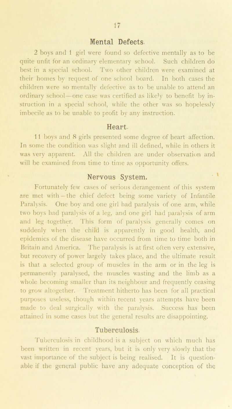 Mental Defects. 2 boys and 1 girl were found so defective mentally as to be quite unfit for an ordinary elementary school. Such children do best in a special school. Two other children were examined at their homes bv request of one school board. In both cases the children were so mentally defective as to be unable to attend an ordinary school—one case was certified as likely to benefit by in- struction in a special school, while the other was so hopelessly imbecile as to be unable to profit by any instruction. Heart. 1 1 boys and S girls presented some degree of heart affection. In some the condition was slight and ill defined, while in others it was very apparent. All the children are under observation and will be examined from time to time as opportunity offers. Nervous System. Fortunately few cases of serious derangement of this system are met with —the chief defect being some variety of Infantile Paralysis. One boy and one girl had paralysis of one arm, while two boys had paralysis of a leg, and one girl had paralysis of arm and leg together. This form of paralysis generally comes on suddenly when the child is apparently in good health, and epidemics of the disease have occurred from time to time both in Britain and America. The paralysis is at first often very extensive, but recovery of power largely takes place, and the ultimate result is that a selected group of muscles in the arm or in the leg is permanently paralysed, the muscles wasting and the limb as a whole becoming smaller than its neighbour and frequently ceasing to grow altogether. Treatment hitherto has been for all practical purposes useless, though within recent years attempts have been made to deal surgically with the paralysis. Success has been attained in some cases but the general results are disappointing. Tuberculosis. Tuberculosis in childhood is a subject on which much has been written in recent years, but it is only very slowly that the vast importance of the subject is being realised. It is question- able if the general public have any adequate conception of the