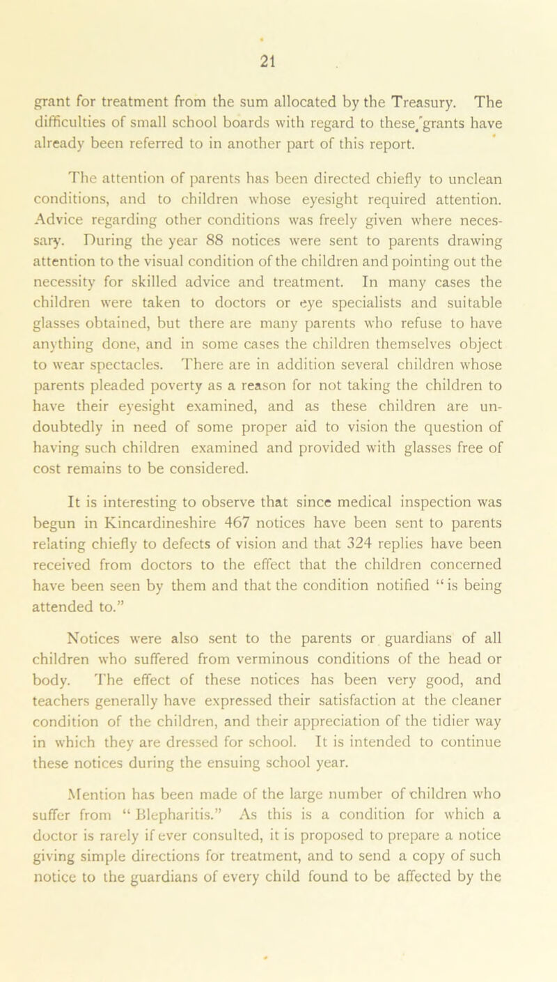 grant for treatment from the sum allocated by the Treasury. The difficulties of small school boards with regard to these/grants have already been referred to in another part of this report. The attention of parents has been directed chiefly to unclean conditions, and to children whose eyesight required attention. Advice regarding other conditions was freely given where neces- sary. During the year 88 notices were sent to parents drawing attention to the visual condition of the children and pointing out the necessity for skilled advice and treatment. In many cases the children were taken to doctors or eye specialists and suitable glasses obtained, but there are many parents who refuse to have anything done, and in some cases the children themselves object to wear spectacles. There are in addition several children whose parents pleaded poverty as a reason for not taking the children to have their eyesight examined, and as these children are un- doubtedly in need of some proper aid to vision the question of having such children examined and provided with glasses free of cost remains to be considered. It is interesting to observe that since medical inspection was begun in Kincardineshire 467 notices have been sent to parents relating chiefly to defects of vision and that 324 replies have been received from doctors to the effect that the children concerned have been seen by them and that the condition notified “is being attended to.” Notices were also sent to the parents or guardians of all children who suffered from verminous conditions of the head or body. The effect of these notices has been very good, and teachers generally have expressed their satisfaction at the cleaner condition of the children, and their appreciation of the tidier way in which they are dressed for school. It is intended to continue these notices during the ensuing school year. Mention has been made of the large number of children who suffer from “ Blepharitis.” As this is a condition for which a doctor is rarely if ever consulted, it is proposed to prepare a notice giving simple directions for treatment, and to send a copy of such notice to the guardians of every child found to be affected by the