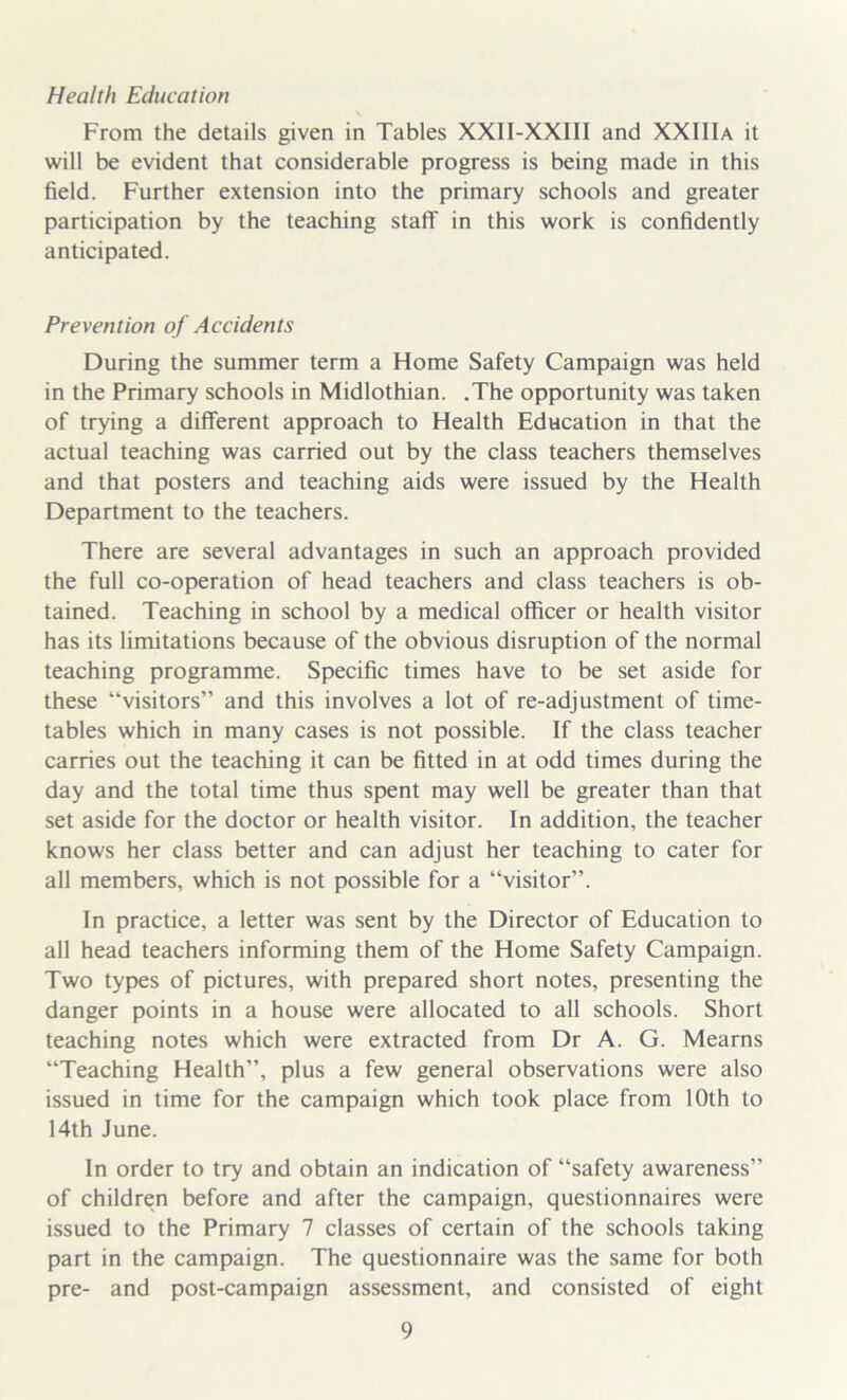 From the details given in Tables XXII-XXIII and XXIIIa it will be evident that considerable progress is being made in this field. Further extension into the primary schools and greater participation by the teaching staff in this work is confidently anticipated. Prevention of Accidents During the summer term a Home Safety Campaign was held in the Primary schools in Midlothian. .The opportunity was taken of trying a different approach to Health Education in that the actual teaching was carried out by the class teachers themselves and that posters and teaching aids were issued by the Health Department to the teachers. There are several advantages in such an approach provided the full co-operation of head teachers and class teachers is ob- tained. Teaching in school by a medical officer or health visitor has its limitations because of the obvious disruption of the normal teaching programme. Specific times have to be set aside for these “visitors” and this involves a lot of re-adjustment of time- tables which in many cases is not possible. If the class teacher carries out the teaching it can be fitted in at odd times during the day and the total time thus spent may well be greater than that set aside for the doctor or health visitor. In addition, the teacher knows her class better and can adjust her teaching to cater for all members, which is not possible for a “visitor”. In practice, a letter was sent by the Director of Education to all head teachers informing them of the Home Safety Campaign. Two types of pictures, with prepared short notes, presenting the danger points in a house were allocated to all schools. Short teaching notes which were extracted from Dr A. G. Mearns “Teaching Health”, plus a few general observations were also issued in time for the campaign which took place from 10th to 14th June. In order to try and obtain an indication of “safety awareness” of children before and after the campaign, questionnaires were issued to the Primary 7 classes of certain of the schools taking part in the campaign. The questionnaire was the same for both pre- and post-campaign assessment, and consisted of eight