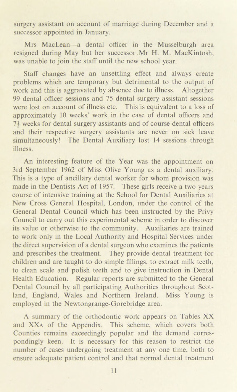 surgery assistant on account of marriage during December and a successor appointed in January. Mrs Mac Lean—a dental officer in the Musselburgh area resigned during May but her successor Mr H. M. MacKintosh, was unable to join the staff until the new school year. Staff changes have an unsettling effect and always create problems which are temporary but detrimental to the output of work and this is aggravated by absence due to illness. Altogether 99 dental officer sessions and 75 dental surgery assistant sessions were lost on account of illness etc. This is equivalent to a loss of approximately 10 weeks’ work in the case of dental officers and 1\ weeks for dental surgery assistants and of course dental officers and their respective surgery assistants are never on sick leave simultaneously! The Dental Auxiliary lost 14 sessions through illness. An interesting feature of the Year was the appointment on 3rd September 1962 of Miss Olive Young as a dental auxiliary. This is a type of ancillary dental worker for whom provision was made in the Dentists Act of 1957. These girls receive a two years course of intensive training at the School for Dental Auxiliaries at New Cross General Hospital, London, under the control of the General Dental Council which has been instructed by the Privy Council to carry out this experimental scheme in order to discover its value or otherwise to the community. Auxiliaries are trained to work only in the Local Authority and Hospital Services under the direct supervision of a dental surgeon who examines the patients and prescribes the treatment. They provide dental treatment for children and are taught to do simple fillings, to extract milk teeth, to clean scale and polish teeth and to give instruction in Dental Health Education. Regular reports are submitted to the General Dental Council by all participating Authorities throughout Scot- land, England, Wales and Northern Ireland. Miss Young is employed in the Newtongrange-Gorebridge area. A summary of the orthodontic work appears on Tables XX and XXa of the Appendix. This scheme, which covers both Counties remains exceedingly popular and the demand corres- pondingly keen. It is necessary for this reason to restrict the number of cases undergoing treatment at any one time, both to ensure adequate patient control and that normal dental treatment