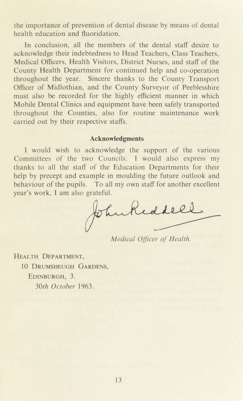 the importance of prevention of dental disease by means of dental health education and fluoridation. In conclusion, all the members of the dental staff desire to acknowledge their indebtedness to Head Teachers, Class Teachers, Medical Officers, Health Visitors, District Nurses, and staff of the County Health Department for continued help and co-operation throughout the year. Sincere thanks to the County Transport Officer of Midlothian, and the County Surveyor of Peeblesshire must also be recorded for the highly efficient manner in which Mobile Dental Clinics and equipment have been safely transported throughout the Counties, also for routine maintenance work carried out by their respective staffs. Acknowledgments I would wish to acknowledge the support of the various Committees of the two Councils. 1 would also express my thanks to all the staff of the Education Departments for their help by precept and example in moulding the future outlook and behaviour of the pupils. To all my own staff for another excellent year’s work, I am also grateful. Health Department, 10 Drumsheugh Gardens, Edinburgh, 3. 30 th October 1963.