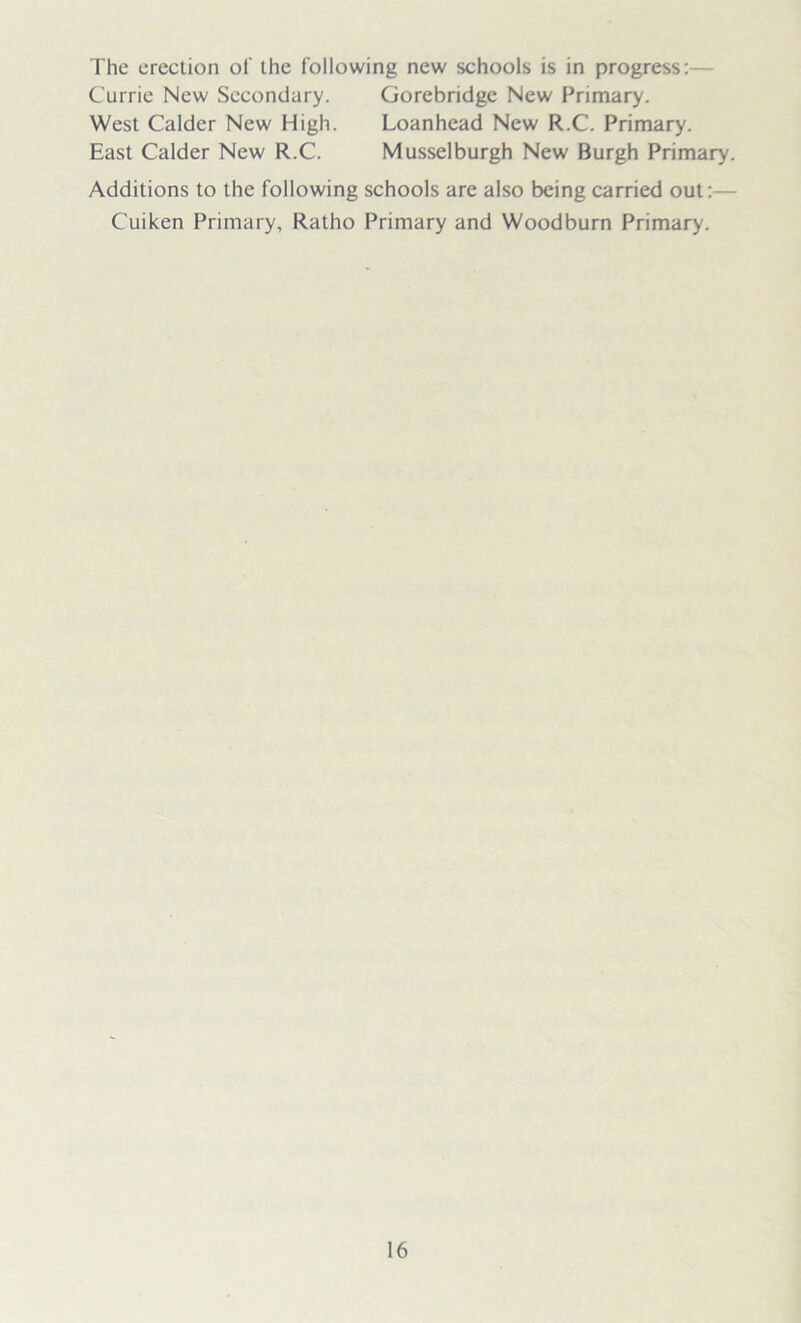 The erection of the following new schools is in progress:— Currie New Secondary. Gorebridge New Primary. West Calder New High. Loanhead New R.C. Primary. East Calder New R.C. Musselburgh New Burgh Primary. Additions to the following schools are also being carried out:— Cuiken Primary, Ratho Primary and Woodburn Primary.