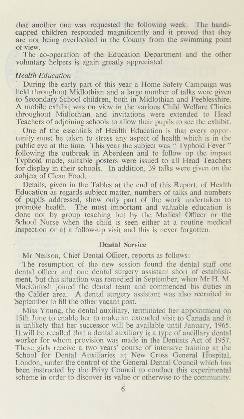 that another one was requested the following week. The handi- capped children responded magnificently and it proved that they are not being overlooked in the County from the swimming point of view. The co-operation of the Education Department and the other voluntary helpers is again greatly appreciated. Health Education During the early part of this year a Home Safety Campaign was held throughout Midlothian and a large number of talks were given to Secondary School children, both in Midlothian and Peeblesshire. A mobile exhibit was on view in the various Child Welfare Clinics throughout Midlothian and invitations were extended to Head Teachers of adjoining schools to allow their pupils to see the exhibit. One of the essentials of Health Education is that every oppor- tunity must be taken to stress any aspect of health which is in the public eye at the time. This year the subject was “ Typhoid Fever ” following the outbreak in Aberdeen and to follow up the impact Typhoid made, suitable posters were issued to all Head Teachers for display in their schools. In addition, 39 talks were given on the subject of Clean Food. Details, given in the Tables at the end of this Report, of Health Education as regards subject matter, numbers of talks and numbers of pupils addressed, show only part of the work undertaken to promote health. The most important and valuable education is done not by group teaching but by the Medical Officer or the School Nurse when the child is seen either at a routine medical inspection or at a follow-up visit and this is never forgotten. Dental Service Mr Neilson, Chief Dental Officer, reports as follows: The resumption of the new session found the dental staff one dental officer and one dental surgery assistant short of establish- ment, but this situation was remedied in September, when Mr H. M. Mackintosh joined the dental team and commenced his duties in the Calder area. A dental surgery assistant was also recruited in September to fill the other vacant post. Miss Young, the dental auxiliary, terminated her appointment on 15th June to enable her to make an extended visit to Canada and it is unlikely that her successor will be available until January. 1965. It will be recalled that a dental auxiliary is a type of ancillary dental worker for whom provision was made in the Dentists Act of 1957. These girls receive a two years’ course of intensive training at the School for Dental Auxiliaries at New Cross General Hospital. London, under the control of the General Dental Council which has been instructed by the Privy Council to conduct this experimental scheme in order to discover its value or otherwise to the community.