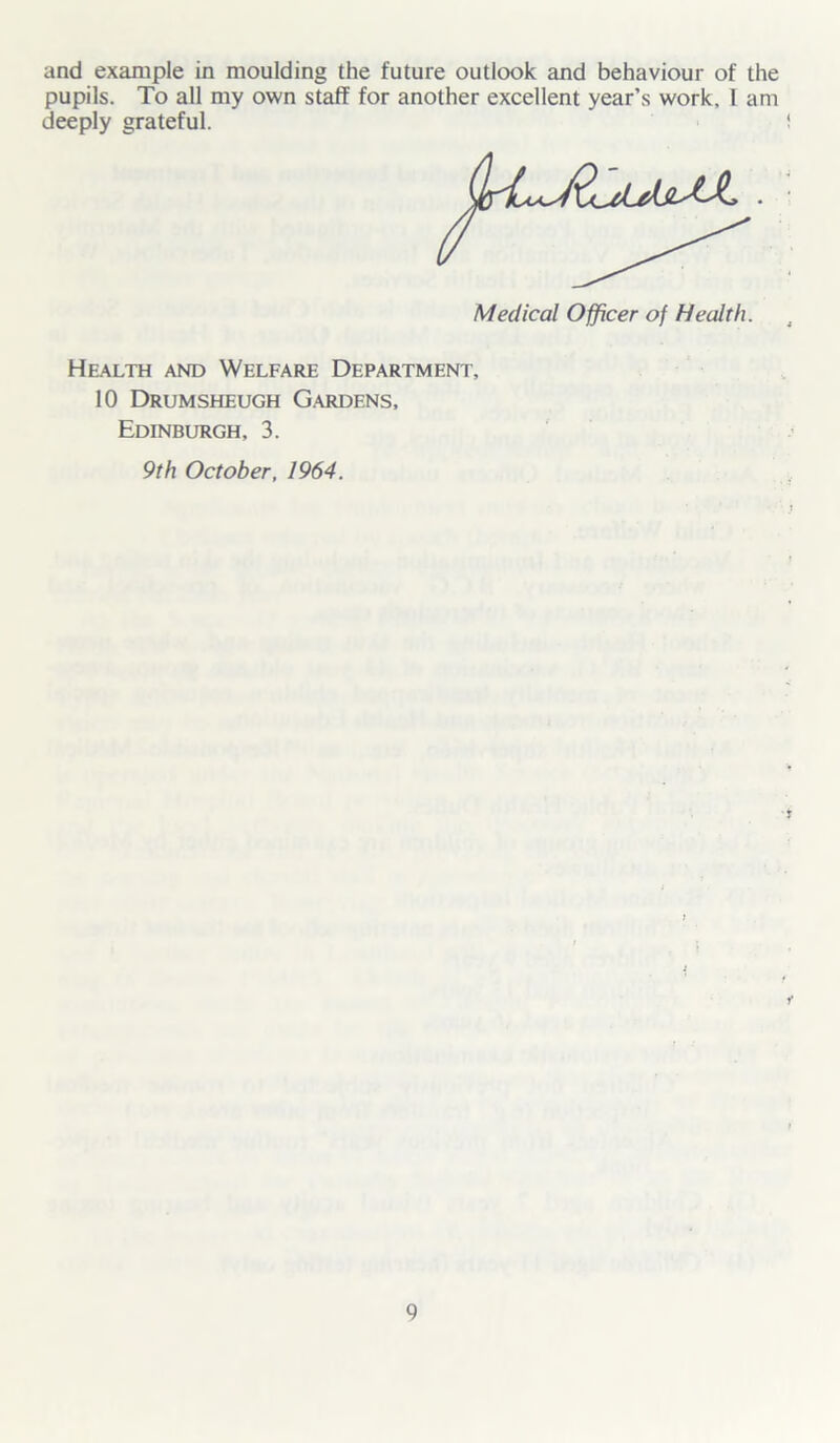 and example in moulding the future outlook and behaviour of the pupils. To all my own staff for another excellent year’s work. I am deeply grateful. Medical Officer of Health. Health and Welfare Department, 10 Drumsheugh G.ardens, Edinburgh, 3. 9th October, 1964.