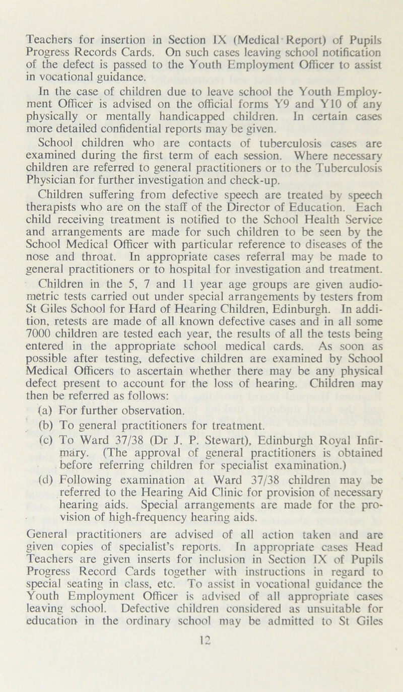 Progress Records Cards. On such cases leaving school notification of the defect is passed to the Youth Employment Officer to assist in vocational guidance. In the case of children due to leave school the Youth Employ- ment Officer is advised on the official forms Y9 and Y10 of any physically or mentally handicapped children. In certain cases more detailed confidential reports may be given. School children who are contacts of tuberculosis cases are examined during the first term of each session. Where necessary children are referred to general practitioners or to the Tuberculosis Physician for further investigation and check-up. Children suffering from defective speech are treated by speech therapists who are on the staff of the Director of Education. Each child receiving treatment is notified to the School Health Service and arrangements are made for such children to be seen by the School Medical Officer with particular reference to diseases of the nose and throat. In appropriate cases referral may be made to general practitioners or to hospital for investigation and treatment. Children in the 5, 7 and 11 year age groups are given audio- metric tests carried out under special arrangements by testers from St Giles School for Hard of Hearing Children, Edinburgh. In addi- tion, retests are made of all known defective cases and in all some 7000 children are tested each year, the results of all the tests being entered in the appropriate school medical cards. As soon as possible after testing, defective children are examined by School Medical Officers to ascertain whether there may be any physical defect present to account for the loss of hearing. Children may then be referred as follows: (a) For further observation. (b) To general practitioners for treatment. (c) To Ward 37/38 (Dr J. P. Stewart), Edinburgh Royal Infir- mary. (The approval of general practitioners is obtained before referring children for specialist examination.) (d) Following examination at Ward 37/38 children may be referred to the Hearing Aid Clinic for provision of necessary hearing aids. Special arrangements are made for the pro- vision of high-frequency hearing aids. General practitioners are advised of all action taken and are given copies of specialist’s reports. In appropriate cases Head Teachers are given inserts for inclusion in Section IX of Pupils Progress Record Cards together with instructions in regard to special seating in class, etc. To assist in vocational guidance the Youth Employment Officer is advised of all appropriate cases leaving school. Defective children considered as unsuitable for education in the ordinary school may be admitted to St Giles