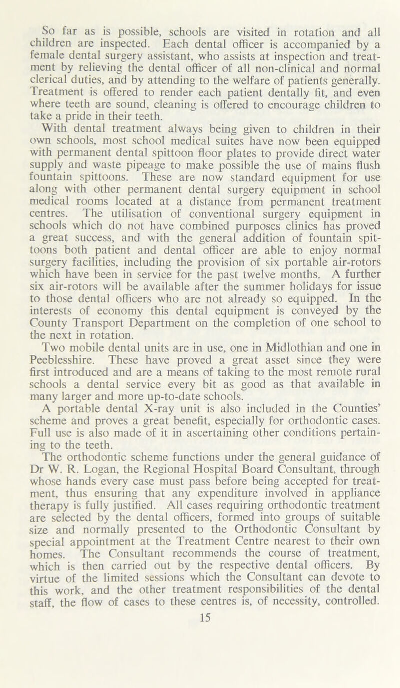 So far as is possible, schools are visited in rotation and all children are inspected. Each dental officer is accompanied by a female dental surgery assistant, who assists at inspection and treat- ment by relieving the dental officer of all non-clinical and normal clerical duties, and by attending to the welfare of patients generally. Treatment is offered to render each patient dentally fit, and even where teeth are sound, cleaning is offered to encourage children to take a pride in their teeth. With dental treatment always being given to children in their own schools, most school medical suites have now been equipped with permanent dental spittoon floor plates to provide direct water supply and waste pipeage to make possible the use of mains flush fountain spittoons. These are now standard equipment for use along with other permanent dental surgery equipment in school medical rooms located at a distance from permanent treatment centres. The utilisation of conventional surgery equipment in schools which do not have combined purposes clinics has proved a great success, and with the general addition of fountain spit- toons both patient and dental officer are able to enjoy normal surgery facilities, including the provision of six portable air-rotors which have been in service for the past twelve months. A further six air-rotors will be available after the summer holidays for issue to those dental officers who are not already so equipped. In the interests of economy this dental equipment is conveyed by the County Transport Department on the completion of one school to the next in rotation. Two mobile dental units are in use, one in Midlothian and one in Peeblesshire. These have proved a great asset since they were first introduced and are a means of taking to the most remote rural schools a dental service every bit as good as that available in many larger and more up-to-date schools. A portable dental X-ray unit is also included in the Counties’ scheme and proves a great benefit, especially for orthodontic cases. Full use is also made of it in ascertaining other conditions pertain- ing to the teeth. The orthodontic scheme functions under the general guidance of Dr W. R. Logan, the Regional Hospital Board Consultant, through whose hands every case must pass before being accepted for treat- ment, thus ensuring that any expenditure involved in appliance therapy is fully justified. All cases requiring orthodontic treatment are selected by the dental officers, formed into groups of suitable size and normally presented to the Orthodontic Consultant by special appointment at the Treatment Centre nearest to their own homes. The Consultant recommends the course of treatment, which is then carried out by the respective dental officers. By virtue of the limited sessions which the Consultant can devote to this work, and the other treatment responsibilities of the dental staff, the flow of cases to these centres is, of necessity, controlled.