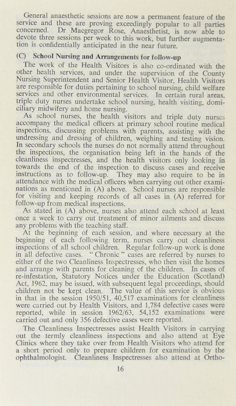 General anaesthetic sessions are now a permanent feature of the service and these are proving exceedingly popular to all parties concerned. Dr Macgregor Rose, Anaesthetist, is now able to devote three sessions per week to this work, but further augmenta- tion is confidentially anticipated in the near future. (C) School Nursing and Arrangements for follow-up The work of the Health Visitors is also co-ordinated with the other health services, and under the supervision of the County Nursing Superintendent and Senior Health Visitor, Health Visitors are responsible for duties pertaining to school nursing, child welfare services and other environmental services. In certain rural areas, triple duty nurses undertake school nursing, health visiting, domi- ciliary midwifery and home nursing. As school nurses, the health visitors and triple duty nurses accompany the medical officers at primary school routine medical inspections, discussing problems with parents, assisting with the undressing and dressing of children, weighing and testing vision. In secondary schools the nurses do not normally attend throughout the inspections, the organisation being left in the hands of the cleanliness inspectresses, and the health visitors only looking in towards the end of the inspection to discuss cases and receive instructions as to follow-up. They may also require to be in attendance with the medical officers when carrying out other exami- nations as mentioned in (A) above. School nurses are responsible for visiting and keeping records of all cases in (A) referred for follow-up from medical inspections. As stated in (A) above, nurses also attend each school at least once a week to carry out treatment of minor ailments and discuss any problems with the teaching staff. At the beginning of each session, and where necessary at the beginning of each following term, nurses carry out cleanliness inspections of all school children. Regular follow-up work is done in all defective cases. “ Chronic ” cases are referred by nurses to either of the two Cleanliness Inspectresses, who then visit the homes and arrange with parents for cleaning of the children. In cases of re-infestation. Statutory Notices under the Education (Scotland) Act, 1962, may be issued, with subsequent legal proceedings, should children not be kept clean. The value of this service is obvious in that in the session 1950/51, 40,517 examinations for cleanliness were carried out by Health Visitors, and 1,784 defective cases were reported, while in session 1962/63, 54,152 examinations were carried out and only 356 defective cases were reported. The Cleanliness Inspectresses assist Health Visitors in carrying out the termly cleanliness inspections and also attend at Eye Clinics where they take over from Health Visitors who attend for a short period only to prepare children for examination by the ophthalmologist. Cleanliness Inspectresses also attend at Ortho-