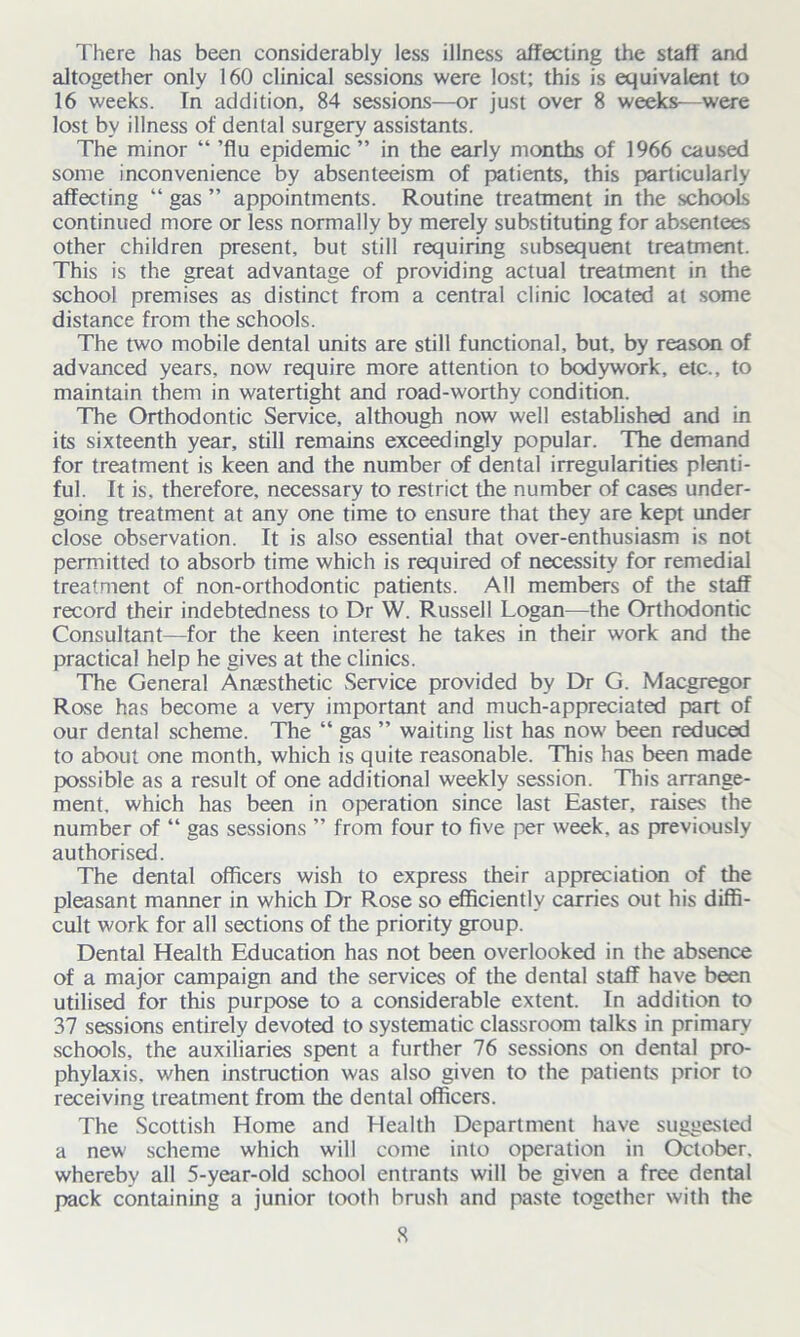 There has been considerably less illness affecting the staff and altogether only 160 clinical sessioas were lost; this is equivalent to 16 weeks. Tn addition, 84 sessions—or just over 8 weeks—were lost bv illness of dental surgery assistants. The minor “ ’flu epidemic ” in the early months of 1966 caused some inconvenience by absenteeism of patients, this particularly affecting “ gas ” appointments. Routine treatment in the schools continued more or less normally by merely substituting for absentees other children present, but still requiring subsequent treatment. This is the great advantage of providing actual treatment in the school premises as distinct from a central clinic located at some distance from the schools. The two mobile dental units are still functional, but, by reason of advanced years, now require more attention to bodywork, etc., to maintain them in watertight and road-worthy condition. The Orthodontic Service, although now well established and in its sixteenth year, still remains exceedingly popular. The demand for treatment is keen and the number of dental irregularities plenti- ful. It is, therefore, necessary to restrict the number of cases under- going treatment at any one time to ensure that they are kept under close observation. It is also essential that over-enthusiasm is not permitted to absorb time which is required of necessity for remedial treatment of non-orthodontic patients. All members of the staff record their indebtedness to Dr W. Russell Logan—the Orthodontic Consultant—for the keen interest he takes in their work and the practical help he gives at the clinics. The General Anaesthetic Service provided by Dr G. Macgregor Rose has become a very important and much-appreciated part of our dental scheme. The “ gas ” waiting list has now been reduced to about one month, which is quite reasonable. This has been made possible as a result of one additional weekly session. Tin's arrange- ment, which has been in operation since last Easter, raises the number of “ gas sessions ” from four to five per week, as previously authorised. The dental officers wish to express their appreciation of the pleasant manner in which Dr Rose so efficiently carries out his diffi- cult work for all sections of the priority group. Dental Health Education has not been overlooked in the absence of a major campaign and the services of the dental staff have been utilised for this purpose to a considerable extent. In addition to 37 sessions entirely devoted to systematic classroom talks in primary schools, the auxiliaries spent a further 76 sessions on dental pro- phylaxis, when instruction was also given to the patients prior to receiving treatment from the dental officers. The Scottish Home and Health Department have suggested a new scheme which will come into operation in October, whereby all 5-year-old school entrants will be given a free dental pack containing a junior tooth brush and paste together with the