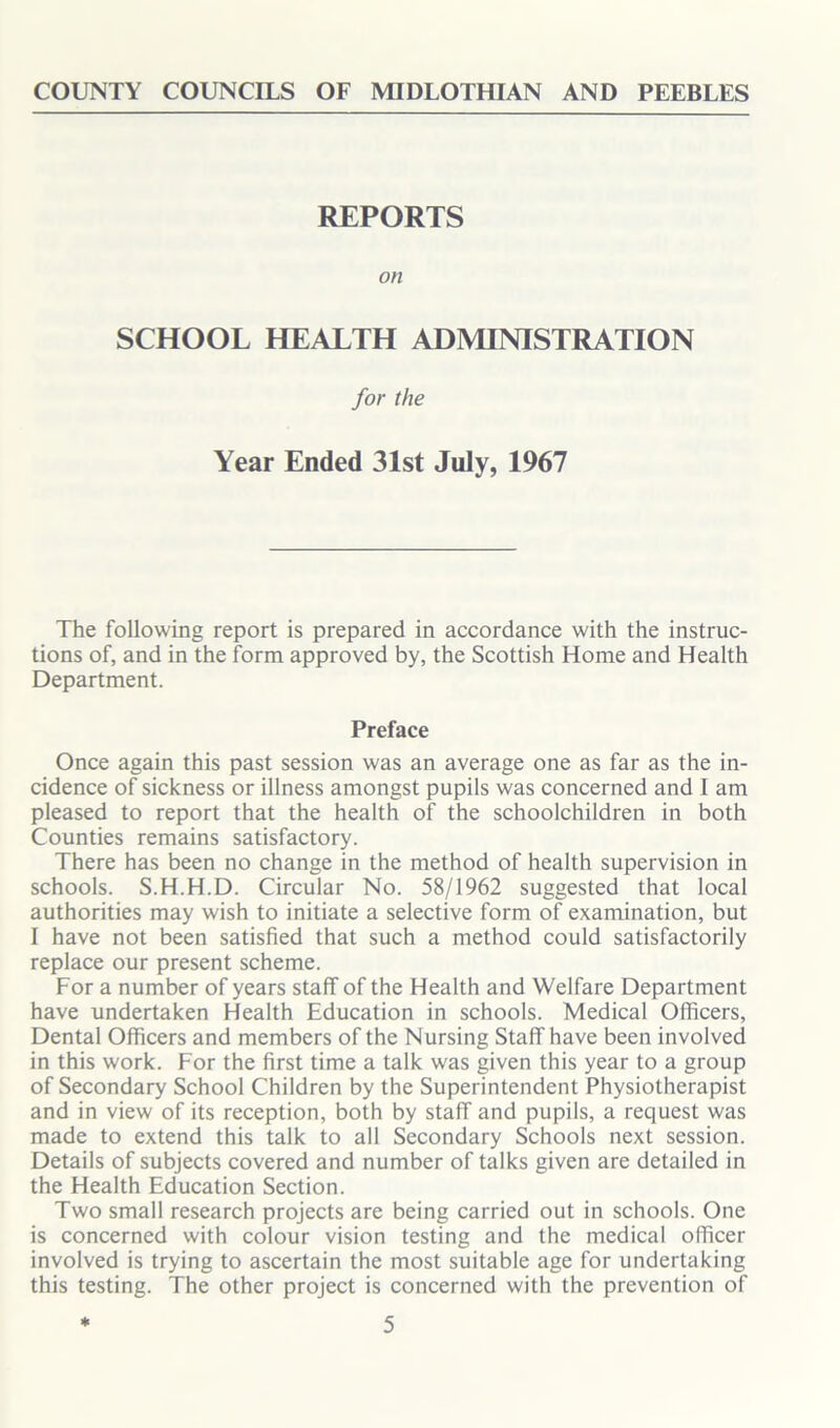 COUNTY COUNCILS OF MIDLOTHIAN AND PEEBLES REPORTS on SCHOOL HEALTH ADMINISTRATION for the Year Ended 31st July, 1967 The following report is prepared in accordance with the instruc- tions of, and in the form approved by, the Scottish Home and Health Department. Preface Once again this past session was an average one as far as the in- cidence of sickness or illness amongst pupils was concerned and I am pleased to report that the health of the schoolchildren in both Counties remains satisfactory. There has been no change in the method of health supervision in schools. S.H.H.D. Circular No. 58/1962 suggested that local authorities may wish to initiate a selective form of examination, but I have not been satisfied that such a method could satisfactorily replace our present scheme. For a number of years staff of the Health and Welfare Department have undertaken Health Education in schools. Medical Officers, Dental Officers and members of the Nursing Staff have been involved in this work. For the first time a talk was given this year to a group of Secondary School Children by the Superintendent Physiotherapist and in view of its reception, both by staff and pupils, a request was made to extend this talk to all Secondary Schools next session. Details of subjects covered and number of talks given are detailed in the Health Education Section. Two small research projects are being carried out in schools. One is concerned with colour vision testing and the medical officer involved is trying to ascertain the most suitable age for undertaking this testing. The other project is concerned with the prevention of