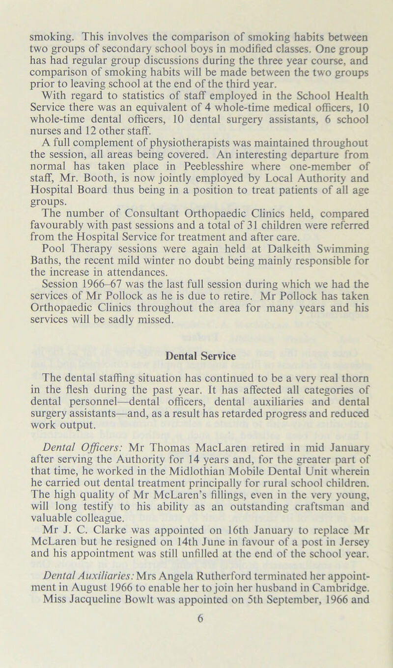 smoking. This involves the comparison of smoking habits between two groups of secondary school boys in modified classes. One group has had regular group discussions during the three year course, and comparison of smoking habits will be made between the two groups prior to leaving school at the end of the third year. With regard to statistics of staff employed in the School Health Service there was an equivalent of 4 whole-time medical officers, 10 whole-time dental officers, 10 dental surgery assistants, 6 school nurses and 12 other staff. A full complement of physiotherapists was maintained throughout the session, all areas being covered. An interesting departure from normal has taken place in Peeblesshire where one-member of staff, Mr. Booth, is now jointly employed by Local Authority and Hospital Board thus being in a position to treat patients of all age groups. The number of Consultant Orthopaedic Clinics held, compared favourably with past sessions and a total of 31 children were referred from the Hospital Service for treatment and after care. Pool Therapy sessions were again held at Dalkeith Swimming Baths, the recent mild winter no doubt being mainly responsible for the increase in attendances. Session 1966-67 was the last full session during which we had the services of Mr Pollock as he is due to retire. Mr Pollock has taken Orthopaedic Clinics throughout the area for many years and his services will be sadly missed. Dental Service The dental staffing situation has continued to be a very real thorn in the flesh during the past year. It has affected all categories of dental personnel—dental officers, dental auxiliaries and dental surgery assistants—and, as a result has retarded progress and reduced work output. Denial Officers: Mr Thomas MacLaren retired in mid January after serving the Authority for 14 years and, for the greater part of that time, he worked in the Midlothian Mobile Dental Unit wherein he carried out dental treatment principally for rural school children. The high quality of Mr McLaren’s fillings, even in the very young, will long testify to his ability as an outstanding craftsman and valuable colleague. Mr J. C. Clarke was appointed on 16th January to replace Mr McLaren but he resigned on 14th June in favour of a post in Jersey and his appointment was still unfilled at the end of the school year. Dental Auxiliaries: Mrs Angela Rutherford terminated her appoint- ment in August 1966 to enable her to join her husband in Cambridge. Miss Jacqueline Bowlt was appointed on 5th September, 1966 and