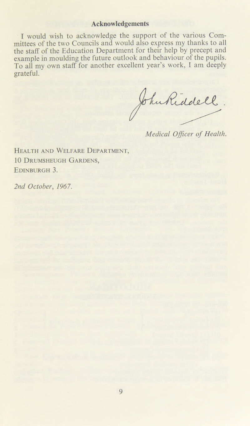 Acknowledgements T would wish to acknowledge the support of the various Com- mittees of the two Councils and would also express my thanks to all the staff of the Education Department for their help by precept and example in moulding the future outlook and behaviour of the pupils. To all my own staff for another excellent year’s work, I am deeply grateful. Medical Officer of Health. Health and Welfare Department, 10 Drumsheugh Gardens, Edinburgh 3. 2nd October, 1967.