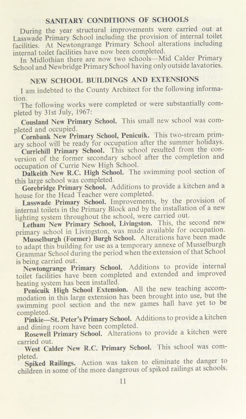 SANITARY CONDITIONS OF SCHOOLS Durine the year structural improvements were carried out at Lasswade Primary School including the provision of internal toilet facilities. At Newtongrange Primary School alterations including internal toilet facilities have now been completed. In Midlothian there are now two schools—Mid Calder Primary School and Newbridge Primary School having only outside lavatories. NEW SCHOOL BUILDINGS AND EXTENSIONS I am indebted to the County Architect for the following informa- tion. . The following works were completed or were substantially com- pleted by 31st July, 1967: Cousland New Primary School. This small new school was com- pleted and occupied. Cornbank New Primary School, Penicuik. This two-stream prim- ary school will be ready for occupation after the summer holidays. Curriehill Primary School. This school resulted from the con- version of the former secondary school after the completion and occupation of Currie New High School. Dalkeith New R.C. High School. The swimming pool section of this large school was completed. Gorebridge Primary School. Additions to provide a kitchen and a house for the Head Teacher were completed. Lasswade Primary School. Improvements, by the provision of internal toilets in the Primary Block and by the installation of a new lighting system throughout the school, were carried out. Letham New Primary School, Livingston. This, the second new primary school in Livingston, was made available for occupation. Musselburgh (Former) Burgh School. Alterations have been made to adapt this building for use as a temporary annexe of Musselburgh Grammar School during the period when the extension of that School is being carried out. . Newtongrange Primary School. Additions to provide internal toilet facilities have been completed and extended and improved heating system has been installed. Penicuik High School Extension. All the new teaching accom- modation in this large extension has been brought into use, but the swimming pool section and the new games hall have yet to be completed. Pinkie—St. Peter’s Primary School. Additions to provide a kitchen and dining room have been completed. Rosewell Primary School. Alterations to provide a kitchen weie carried out. West Calder New R.C. Primary School. This school was com- pleted. . , , , Spiked Railings. Action was taken to eliminate the danger to children in some of the more dangerous of spiked railings at schools.
