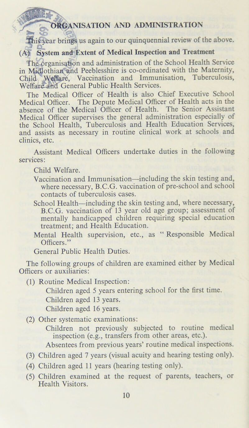 iy w^^ANISATION AND ADMINISTRATION T^ii^year brings us again to our quinquennial review of the above. Cl (A) System and Extent of Medical Inspection and Treatment The organisation and administration of the School Health Service in Midlothian and Peeblesshire is co-ordinated with the Maternity, Child Welfare, Vaccination and Immunisation, Tuberculosis, Welfar£and General Public Health Services. The Medical Officer of Health is also Chief Executive School Medical Officer. The Depute Medical Officer of Health acts in the absence of the Medical Officer of Health. The Senior Assistant Medical Officer supervises the general administration especially of the School Health, Tuberculosis and Health Education Services, and assists as necessary in routine clinical work at schools and clinics, etc. Assistant Medical Officers undertake duties in the following services: Child Welfare. Vaccination and Immunisation—including the skin testing and, where necessary, B.C.G. vaccination of pre-school and school contacts of tuberculosis cases. School Health—including the skin testing and, where necessary, B.C.G. vaccination of 13 year old age group; assessment of mentally handicapped children requiring special education treatment; and Health Education. Mental Health supervision, etc., as “ Responsible Medical Officers.” General Public Health Duties. The following groups of children are examined either by Medical Officers or auxiliaries: (1) Routine Medical Inspection: Children aged 5 years entering school for the first time. Children aged 13 years. Children aged 16 years. (2) Other systematic examinations: Children not previously subjected to routine medical inspection (e.g., transfers from other areas, etc.). Absentees from previous years’ routine medical inspections. (3) Children aged 7 years (visual acuity and hearing testing only). (4) Children aged 11 years (hearing testing only). (5) Children examined at the request of parents, teachers, or Health Visitors.