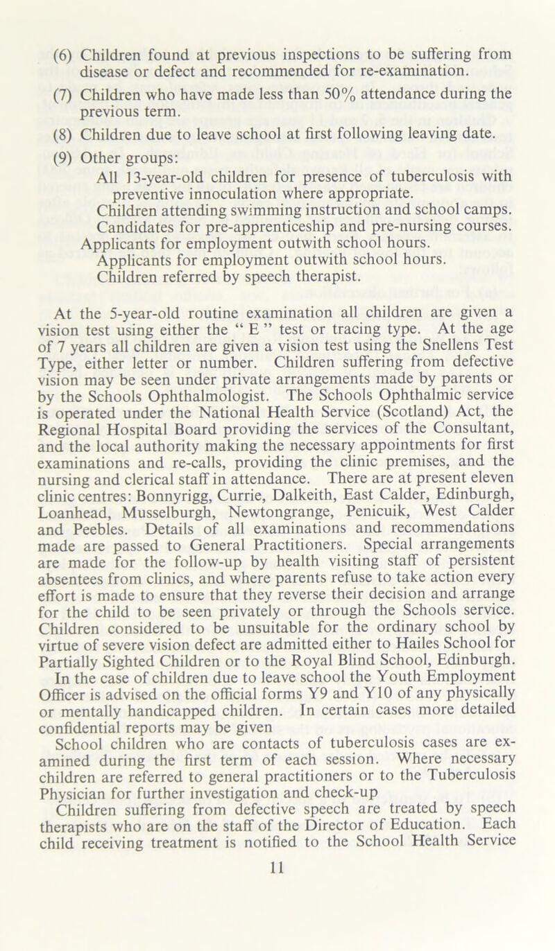 (6) Children found at previous inspections to be suffering from disease or defect and recommended for re-examination. (7) Children who have made less than 50% attendance during the previous term. (8) Children due to leave school at first following leaving date. (9) Other groups: All 13-year-old children for presence of tuberculosis with preventive innoculation where appropriate. Children attending swimming instruction and school camps. Candidates for pre-apprenticeship and pre-nursing courses. Applicants for employment outwith school hours. Applicants for employment outwith school hours. Children referred by speech therapist. At the 5-year-old routine examination all children are given a vision test using either the “ E ” test or tracing type. At the age of 7 years all children are given a vision test using the Snellens Test Type, either letter or number. Children suffering from defective vision may be seen under private arrangements made by parents or by the Schools Ophthalmologist. The Schools Ophthalmic service is operated under the National Health Service (Scotland) Act, the Regional Hospital Board providing the services of the Consultant, and the local authority making the necessary appointments for first examinations and re-calls, providing the clinic premises, and the nursing and clerical staff in attendance. There are at present eleven clinic centres: Bonnyrigg, Currie, Dalkeith, East Calder, Edinburgh, Loanhead, Musselburgh, Newtongrange, Penicuik, West Calder and Peebles. Details of all examinations and recommendations made are passed to General Practitioners. Special arrangements are made for the follow-up by health visiting staff of persistent absentees from clinics, and where parents refuse to take action every effort is made to ensure that they reverse their decision and arrange for the child to be seen privately or through the Schools service. Children considered to be unsuitable for the ordinary school by virtue of severe vision defect are admitted either to Hailes School for Partially Sighted Children or to the Royal Blind School, Edinburgh. In the case of children due to leave school the Youth Employment Officer is advised on the official forms Y9 and Y10 of any physically or mentally handicapped children. In certain cases more detailed confidential reports may be given School children who are contacts of tuberculosis cases are ex- amined during the first term of each session. Where necessary children are referred to general practitioners or to the Tuberculosis Physician for further investigation and check-up Children suffering from defective speech are treated by speech therapists who are on the staff of the Director of Education. Each child receiving treatment is notified to the School Health Service