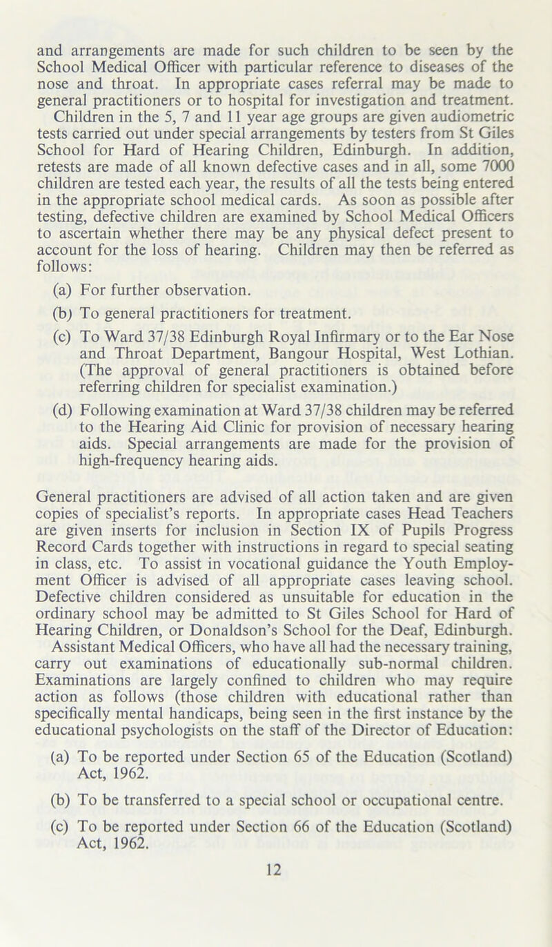 and arrangements are made for such children to be seen by the School Medical Officer with particular reference to diseases of the nose and throat. In appropriate cases referral may be made to general practitioners or to hospital for investigation and treatment. Children in the 5, 7 and 11 year age groups are given audiometric tests carried out under special arrangements by testers from St Giles School for Hard of Hearing Children, Edinburgh. In addition, retests are made of all known defective cases and in all, some 7000 children are tested each year, the results of all the tests being entered in the appropriate school medical cards. As soon as possible after testing, defective children are examined by School Medical Officers to ascertain whether there may be any physical defect present to account for the loss of hearing. Children may then be referred as follows: (a) For further observation. (b) To general practitioners for treatment. (c) To Ward 37/38 Edinburgh Royal Infirmary or to the Ear Nose and Throat Department, Bangour Hospital, West Lothian. (The approval of general practitioners is obtained before referring children for specialist examination.) (d) Following examination at Ward 37/38 children may be referred to the Hearing Aid Clinic for provision of necessary hearing aids. Special arrangements are made for the provision of high-frequency hearing aids. General practitioners are advised of all action taken and are given copies of specialist’s reports. In appropriate cases Head Teachers are given inserts for inclusion in Section IX of Pupils Progress Record Cards together with instructions in regard to special seating in class, etc. To assist in vocational guidance the Youth Employ- ment Officer is advised of all appropriate cases leaving school. Defective children considered as unsuitable for education in the ordinary school may be admitted to St Giles School for Hard of Hearing Children, or Donaldson’s School for the Deaf, Edinburgh. Assistant Medical Officers, who have all had the necessary training, carry out examinations of educationally sub-normal children. Examinations are largely confined to children who may require action as follows (those children with educational rather than specifically mental handicaps, being seen in the first instance by the educational psychologists on the staff of the Director of Education: (a) To be reported under Section 65 of the Education (Scotland) Act, 1962. (b) To be transferred to a special school or occupational centre. (c) To be reported under Section 66 of the Education (Scotland) Act, 1962.