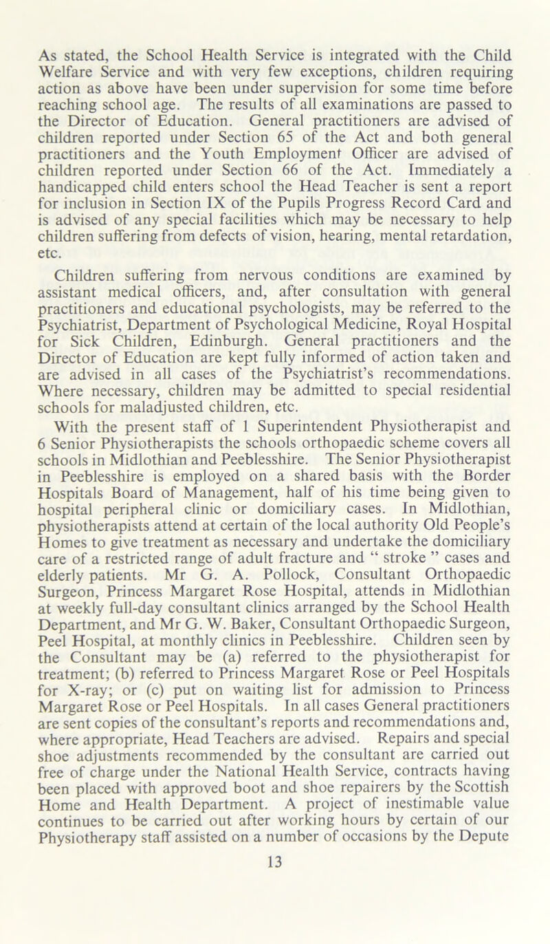 As stated, the School Health Service is integrated with the Child Welfare Service and with very few exceptions, children requiring action as above have been under supervision for some time before reaching school age. The results of all examinations are passed to the Director of Education. General practitioners are advised of children reported under Section 65 of the Act and both general practitioners and the Youth Employment Officer are advised of children reported under Section 66 of the Act. Immediately a handicapped child enters school the Head Teacher is sent a report for inclusion in Section IX of the Pupils Progress Record Card and is advised of any special facilities which may be necessary to help children suffering from defects of vision, hearing, mental retardation, etc. Children suffering from nervous conditions are examined by assistant medical officers, and, after consultation with general practitioners and educational psychologists, may be referred to the Psychiatrist, Department of Psychological Medicine, Royal Hospital for Sick Children, Edinburgh. General practitioners and the Director of Education are kept fully informed of action taken and are advised in all cases of the Psychiatrist’s recommendations. Where necessary, children may be admitted to special residential schools for maladjusted children, etc. With the present staff of 1 Superintendent Physiotherapist and 6 Senior Physiotherapists the schools orthopaedic scheme covers all schools in Midlothian and Peeblesshire. The Senior Physiotherapist in Peeblesshire is employed on a shared basis with the Border Hospitals Board of Management, half of his time being given to hospital peripheral clinic or domiciliary cases. In Midlothian, physiotherapists attend at certain of the local authority Old People’s Homes to give treatment as necessary and undertake the domiciliary care of a restricted range of adult fracture and “ stroke ” cases and elderly patients. Mr G. A. Pollock, Consultant Orthopaedic Surgeon, Princess Margaret Rose Hospital, attends in Midlothian at weekly full-day consultant clinics arranged by the School Health Department, and Mr G. W. Baker, Consultant Orthopaedic Surgeon, Peel Hospital, at monthly clinics in Peeblesshire. Children seen by the Consultant may be (a) referred to the physiotherapist for treatment; (b) referred to Princess Margaret Rose or Peel Hospitals for X-ray; or (c) put on waiting list for admission to Princess Margaret Rose or Peel Hospitals. In all cases General practitioners are sent copies of the consultant’s reports and recommendations and, where appropriate, Head Teachers are advised. Repairs and special shoe adjustments recommended by the consultant are carried out free of charge under the National Health Service, contracts having been placed with approved boot and shoe repairers by the Scottish Home and Health Department. A project of inestimable value continues to be carried out after working hours by certain of our Physiotherapy staff assisted on a number of occasions by the Depute