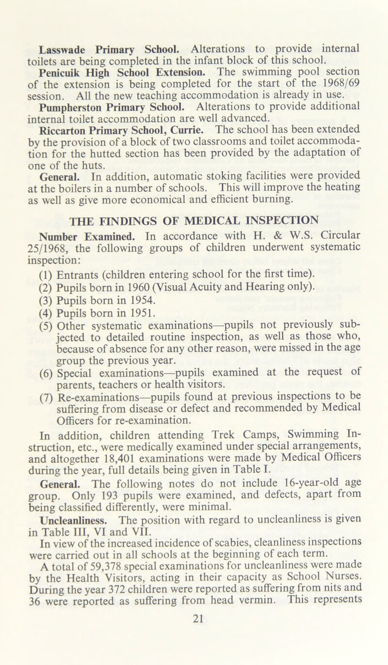 Lasswade Primary School. Alterations to provide internal toilets are being completed in the infant block of this school. Penicuik High School Extension. The swimming pool section of the extension is being completed for the start of the 1968/69 session. All the new teaching accommodation is already in use. Pumpherston Primary School. Alterations to provide additional internal toilet accommodation are well advanced. Riccarton Primary School, Currie. The school has been extended by the provision of a block of two classrooms and toilet accommoda- tion for the hutted section has been provided by the adaptation of one of the huts. General. In addition, automatic stoking facilities were provided at the boilers in a number of schools. This will improve the heating as well as give more economical and efficient burning. THE FINDINGS OF MEDICAL INSPECTION Number Examined. In accordance with H. & W.S. Circular 25/1968, the following groups of children underwent systematic inspection: (1) Entrants (children entering school for the first time). (2) Pupils born in 1960 (Visual Acuity and Hearing only). (3) Pupils born in 1954. (4) Pupils born in 1951. (5) Other systematic examinations—pupils not previously sub- jected to detailed routine inspection, as well as those who, because of absence for any other reason, were missed in the age group the previous year. (6) Special examinations—pupils examined at the request of parents, teachers or health visitors. (7) Re-examinations—pupils found at previous inspections to be suffering from disease or defect and recommended by Medical Officers for re-examination. In addition, children attending Trek Camps, Swimming In- struction, etc., were medically examined under special arrangements, and altogether 18,401 examinations were made by Medical Officers during the year, full details being given in Table I. General. The following notes do not include 16-year-old age group. Only 193 pupils were examined, and defects, apart from being classified differently, were minimal. Uncleanliness. The position with regard to uncleanliness is given in Table III, VI and VII. In view of the increased incidence of scabies, cleanliness inspections were carried out in all schools at the beginning of each term. A total of 59,378 special examinations for uncleanliness were made by the Health Visitors, acting in their capacity as School Nurses. During the year 372 children were reported as suffering from nits and 36 were reported as suffering from head vermin. This represents