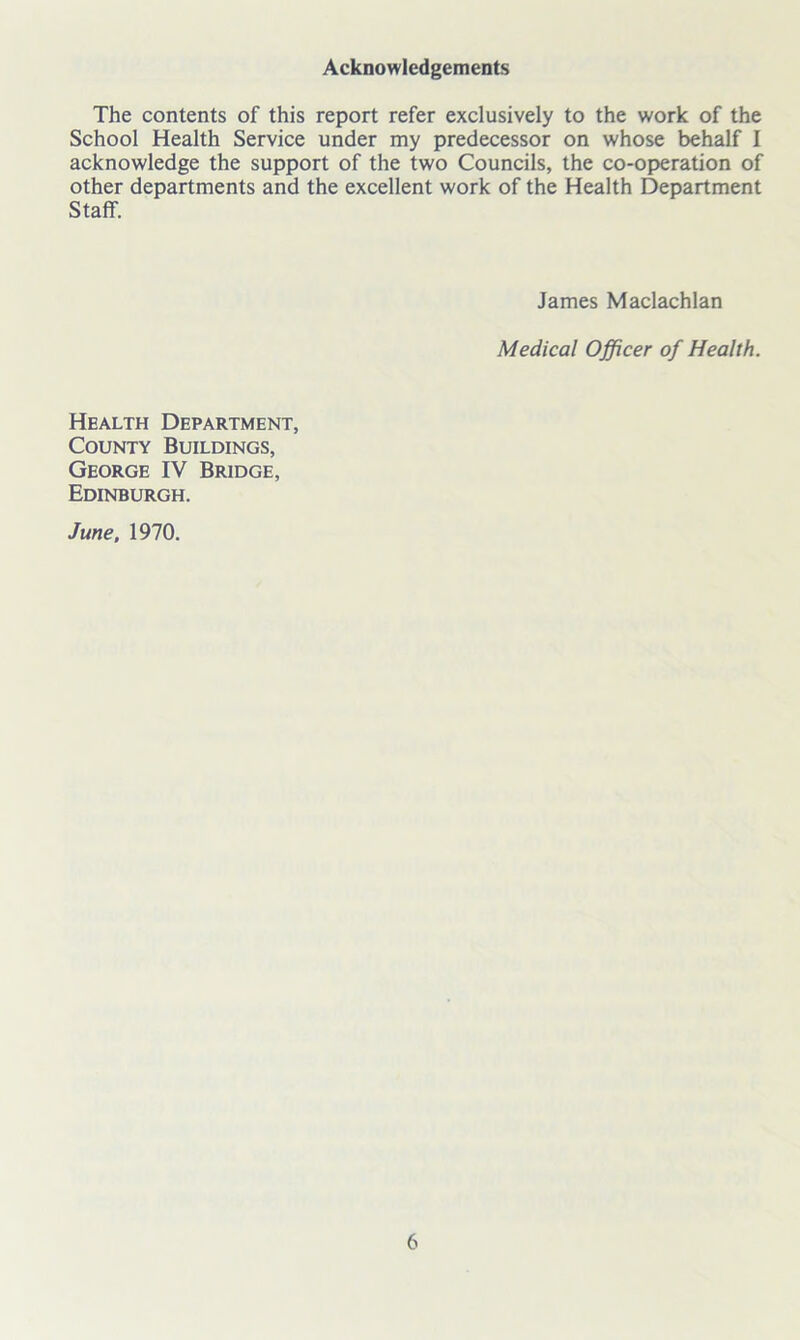 Acknowledgements The contents of this report refer exclusively to the work of the School Health Service under my predecessor on whose behalf I acknowledge the support of the two Councils, the co-operation of other departments and the excellent work of the Health Department Staff. James Maclachlan Medical Officer of Health. Health Department, County Buildings, George IV Bridge, Edinburgh. June, 1970.