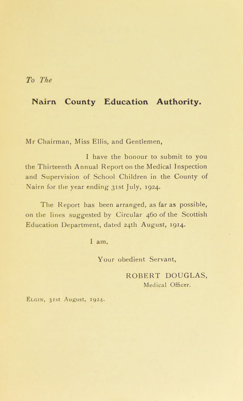 To The Nairn County Education Authority. Mr Chairman, Miss Ellis, and Gentlemen, I have the honour to submit to you the Thirteenth Annual Report on the Medical Inspection and Supervision of School Children in the County of Nairn for the year ending 31st July, 1924. The Report has been arranged, as far as possible, on the lines suggested by Circular 460 of the Scottish Education Department, dated 24th August, 1914. I am, Your obedient Servant, Elgin, 31st August, 1924. ROBERT DOUGLAS, Medical Officer.