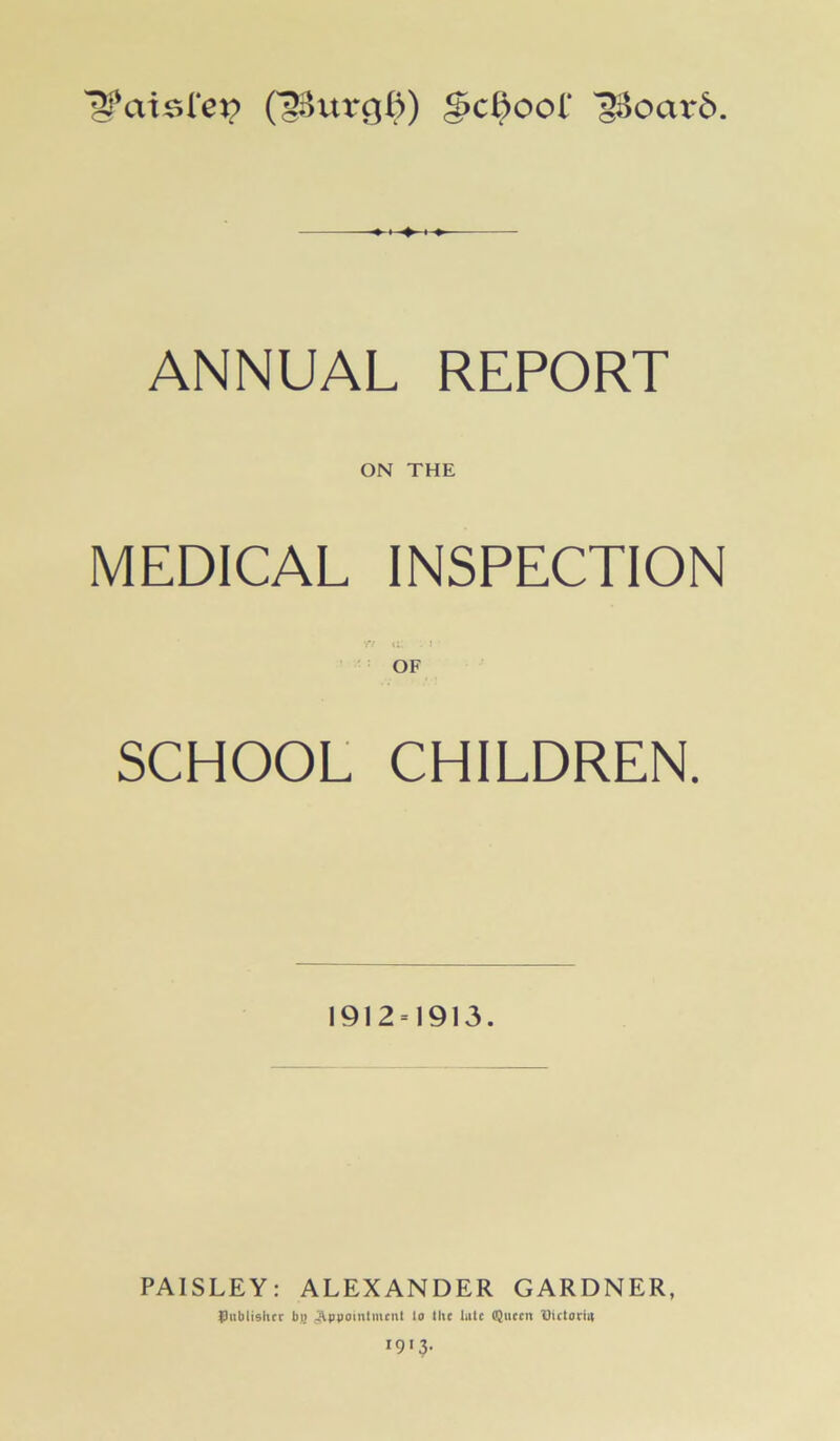 1??aisfe*;> (38urg$) gScdoof '2i>oax*6. ANNUAL REPORT ON THE MEDICAL INSPECTION Y7 <L, . 1 • OF SCHOOL CHILDREN. 1912=1913. PAISLEY: ALEXANDER GARDNER, publisher bi> Appointment la the lute Queen Dictorhi I9I3>