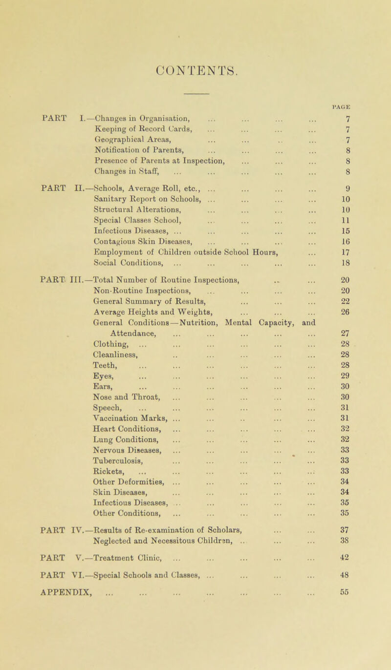 CONTENTS. l’AGE PART I.—Changes in Organisation, ... ... ... ... 7 Keeping of Record Cards, ... ... ... ... ^ Geographical Areas, ... ... .. ... 7 Notification of Parents, ... ... ... ... 8 Presence of Parents at Inspection, ... ... ... 8 Changes in Staff, ... ... ... ... ... 8 PART II.—Schools, Average Roll, etc., ... ... ... ... 9 Sanitary Report on Schools, ... ... ... ... 10 Structural Alterations, ... ... ... ... 10 Special Classes School, ... ... ... ... 11 Infectious Diseases, ... ... ... ... ... 15 Contagious Skin Diseases, ... ... ... ... 16 Employment of Children outside School Hours, ... 17 Social Conditions, ... ... ... ... ... 18 PART III.—Total Number of Routine Inspections, .. ... 20 Non-Routine Inspections, ... ... ... ... 20 General Summary of Results, ... ... ... 22 Average Heights and Weights, ... ... ... 26 General Conditions — Nutrition, Mental Capacity, and Attendance, ... ... ... ... ... 27 Clothing, ... ... ... ... ... ... 28 Cleanliness, .. ... ... ... ... 28 Teeth, ... ... ... ... ... ... 28 Eyes, ... ... ... ... ... ... 29 Ears, ... ... ... ... ... ... 30 Nose and Throat, ... ... ... ... ... 30 Speech, ... ... ... ... ... ... 31 Vaccination Marks, ... ... .. ... ... 31 Heart Conditions, ... ... ... ... ... 32 Lung Conditions, ... ... ... ... ... 32 Nervous Diseases, ... ... ... ... ... 33 Tuberculosis, ... ... ... ... ... 33 Rickets, ... ... ... ... ... ... 33 Other Deformities, ... ... ... ... ... 34 Skin Diseases, ... ... ... ... ... 34 Infectious Diseases, ... ... ... ... 35 Other Conditions, ... ... ... ... ... 35 PART IV.—Results of Re-examination of Scholars, ... ... 37 Neglected and Necessitous Childran, .. ... ... 38 PART V.—Treatment Clinic, ... ... ... ... ... 42 PART VI.—Special Schools and Classes, ... ... ... ... 48 APPENDIX, 55