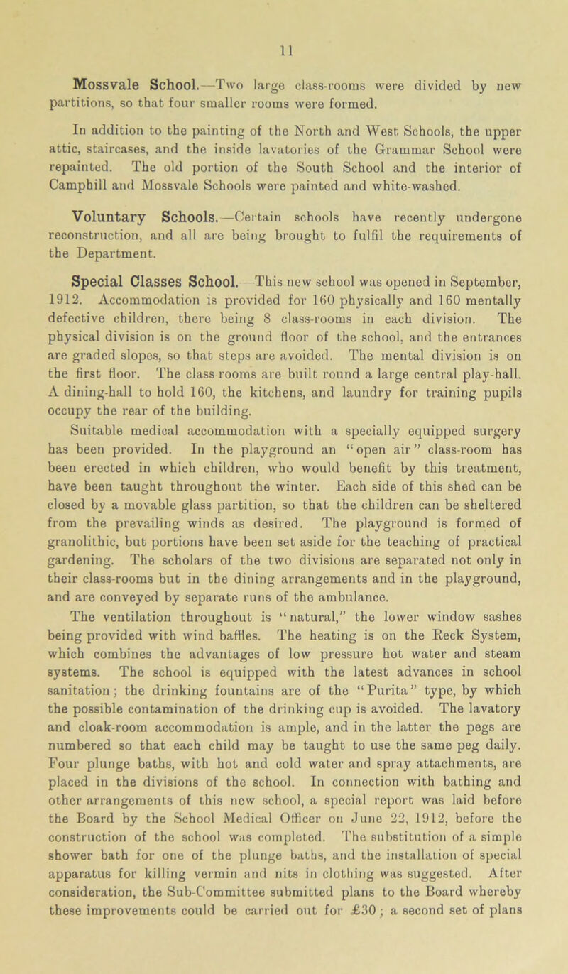 Mossvale School.—Two large class-rooms were divided by new partitions, so that four smaller rooms were formed. In addition to the painting of the North and West Schools, the upper attic, staircases, and the inside lavatories of the Grammar School were repainted. The old portion of the South School and the interior of Camphill and Mossvale Schools were painted and white washed. Voluntary Schools.—Certain schools have recently undergone reconstruction, and all are being brought to fulfil the requirements of the Department. Special Classes School.—This new school was opened in September, 1912. Accommodation is provided for 160 physically and 160 mentally defective children, there being 8 class-rooms in each division. The physical division is on the ground floor of the school, and the entrances are graded slopes, so that steps are avoided. The mental division is on the first floor. The class rooms are built round a large central play-hall. A dining-hall to hold 160, the kitchens, and laundry for training pupils occupy the rear of the building. Suitable medical accommodation with a specially equipped surgery has been provided. In the playground an “open air” class-room has been erected in which children, who would benefit by this treatment, have been taught throughout the winter. Each side of this shed can be closed by a movable glass partition, so that the children can be sheltered from the prevailing winds as desired. The playground is formed of granolithic, but portions have been set aside for the teaching of practical gardening. The scholars of the two divisions are separated not only in their class-rooms but in the dining arrangements and in the playground, and are conveyed by separate runs of the ambulance. The ventilation throughout is “ natural,” the lower window sashes being provided with wind baffles. The heating is on the Keck System, which combines the advantages of low pressure hot water and steam systems. The school is equipped with the latest advances in school sanitation; the drinking fountains are of the “Purita” type, by which the possible contamination of the drinking cup is avoided. The lavatory and cloak-room accommodation is ample, and in the latter the pegs are numbered so that each child may be taught to use the same peg daily. Four plunge baths, with hot and cold water and spray attachments, are placed in the divisions of the school. In connection with bathing and other arrangements of this new school, a special report was laid before the Board by the School Medical Officer on June 22, 1912, before the construction of the school was completed. The substitution of a simple shower bath for one of the plunge baths, and the installation of special apparatus for killing vermin and nits in clothing was suggested. After consideration, the Sub-Committee submitted plans to the Board whereby these improvements could be carried out for £30; a second set of plans