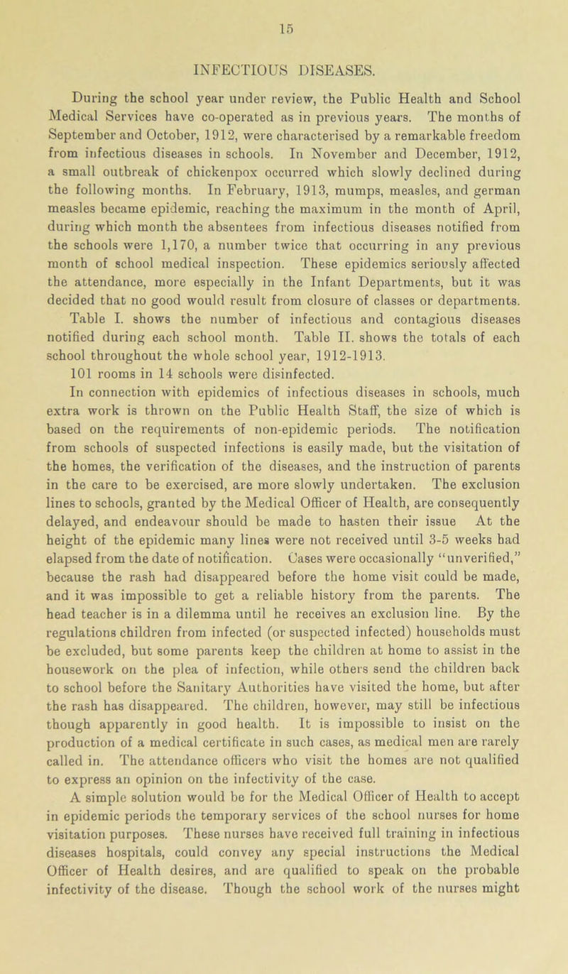 INFECTIOUS DISEASES. During the school year under review, the Public Health and School Medical Services have co-operated as in previous years. The months of September and October, 1912, were characterised by a remarkable freedom from infectious diseases in schools. In November and December, 1912, a small outbreak of chickenpox occurred which slowly declined during the following months. In February, 1913, mumps, measles, and german measles became epidemic, reaching the maximum in the month of April, during which month the absentees from infectious diseases notified from the schools were 1,170, a number twice that occurring in any previous month of school medical inspection. These epidemics seriously affected the attendance, more especially in the Infant Departments, but it was decided that no good would result from closure of classes or departments. Table I. shows the number of infectious and contagious diseases notified during each school month. Table II. shows the totals of each school throughout the whole school year, 1912-1913. 101 rooms in 14 schools were disinfected. In connection with epidemics of infectious diseases in schools, much extra work is thrown on the Public Health Staff, the size of which is based on the requirements of non-epidemic periods. The notification from schools of suspected infections is easily made, but the visitation of the homes, the verification of the diseases, and the instruction of parents in the care to be exercised, are more slowly undertaken. The exclusion lines to schools, granted by the Medical Officer of Health, are consequently delayed, and endeavour should be made to hasten their issue At the height of the epidemic many lines were not received until 3-5 weeks had elapsed from the date of notification. Oases were occasionally “unverified,” because the rash had disappeared before the home visit could be made, and it was impossible to get a reliable history from the parents. The head teacher is in a dilemma until he receives an exclusion line. By the regulations children from infected (or suspected infected) households must be excluded, but some parents keep the children at home to assist in the housework on the plea of infection, while others send the children back to school before the Sanitary Authorities have visited the home, but after the rash has disappeared. The children, however, may still be infectious though apparently in good health. It is impossible to insist on the production of a medical certificate in such cases, as medical men are rarely called in. The attendance officers who visit the homes are not qualified to express an opinion on the infectivity of the case. A simple solution would be for the Medical Officer of Health to accept in epidemic periods the temporary services of the school nurses for home visitation purposes. These nurses have received full training in infectious diseases hospitals, could convey any special instructions the Medical Officer of Health desires, and are qualified to speak on the probable infectivity of the disease. Though the school work of the nurses might