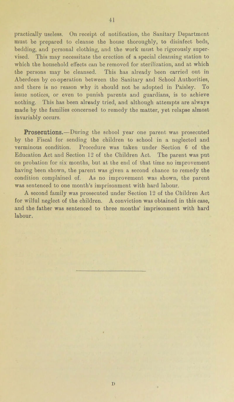 practically useless. On receipt of notification, the Sanitary Department must be prepared to cleanse the house thoroughly, to disinfect beds, bedding, and personal clothing, and the work must be rigorously super- vised. This may necessitate the erection of a special cleansing station to which the household effects can be removed for sterilization, and at which the persons may be cleansed. This has already been carried out in Aberdeen by co-operation between the Sanitary and School Authorities, and there is no reason why it should not be adopted in Paisley. To issue notices, or even to punish parents and guardians, is to achieve nothing. This has been already tried, and although attempts are always made by the families concerned to remedy the matter, yet relapse almost invariably occurs. Prosecutions.—During the school year one parent was prosecuted by the Fiscal for sending the children to school in a neglected and verminous condition. Procedure was taken under Section 6 of the Education Act and Section 12 of the Children Act. The parent was put on probation for six months, but at the end of that time no improvement having been shown, the parent was given a second chance to remedy the condition complained of. As no improvement was shown, the parent was sentenced to one month’s imprisonment with hard labour. A second family was prosecuted under Section 12 of the Children Act for wilful neglect of the children. A conviction was obtained in this case, and the father was sentenced to three months’ imprisonment with hard labour. D