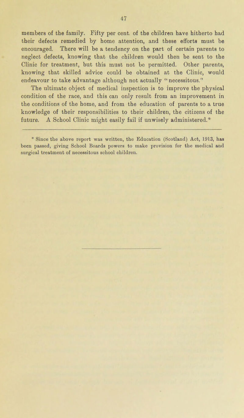 members of the family. Fifty per cent, of the children have hitherto had their defects remedied by home attention, and these efforts must be encouraged. There will be a tendency on the part of certain parents to neglect defects, knowing that the children would then be sent to the Clinic for treatment, but this must not be permitted. Other parents, knowing that skilled advice could be obtained at the Clinic, would endeavour to take advantage although not actually “necessitous. The ultimate object of medical inspection is to improve the physical condition of the race, and this can only result from an improvement in the conditions of the home, and from the education of parents to a true knowledge of their responsibilities to their children, the citizens of the future. A School Clinic might easily fail if unwisely administered.* * Since the above report was written, the Education (Scotland) Act, 1913, has been passed, giving School Boards powers to make provision for the medical and surgical treatment of necessitous school children.