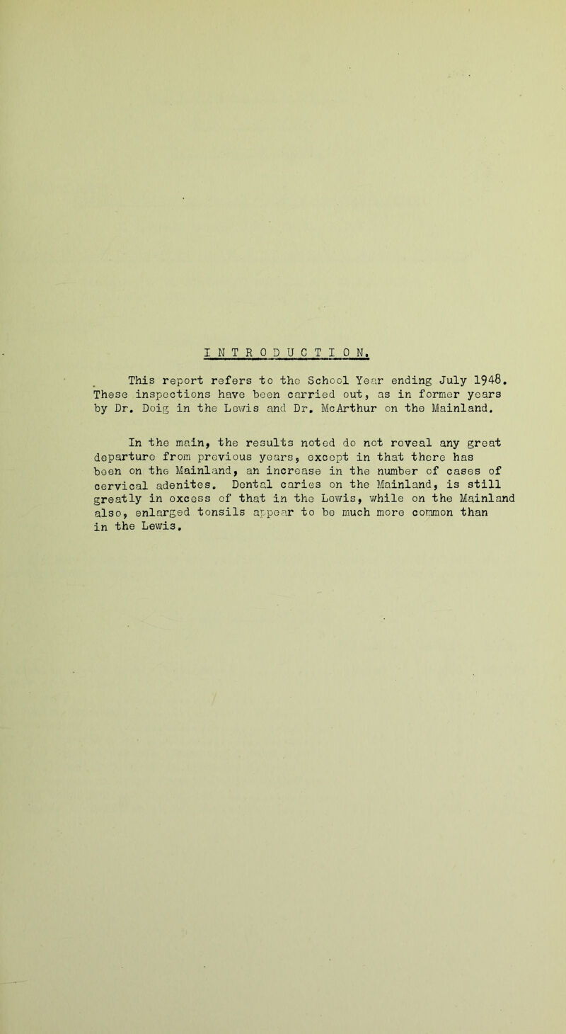 INTRO D UCT ION, This report refers to the School Year ending July 194-8, These inspections have been carried out, as in former years by Dr. Doig in the Lewis and Dr. McArthur on the Mainland. In the main, the results noted do not roveal any great departure from previous years, except in that there has been on the Mainland, an increase in the number of cases of cervical adenites. Dental caries on the Mainland, is still greatly in excess of that in the Lewis, while on the Mainland also, enlarged tonsils appear to be much more common than in the Lewis.