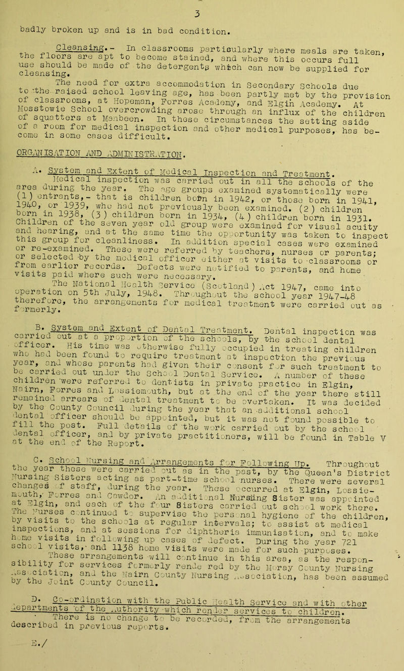 badly broken up and is in bad condition. Cleansing.- In classrooms partisularly where meals are taken, the floors are apt to become stained, and where this occurs full use should be made of the detergents which can now be supplied for cleansing. - The need for extra accommodation in Secondary Schools due to 'the raised school leaving age, has been partly met by the provision of classrooms, at Hopeman, Forres Academy, and Elgin Academy. At Mosstowie School overcrowding arose through an influx of the children of squatters at Manbeen. In these circumstances the setting aside of a room for medical inspection and other medical purposes, has be- come m some cases difficult. ' ORGliN IS AT ION AND ADMIN IS TRAT TOW. ^ i • System and Extent of Medical Inspection and Treatment. ]-ledical inspection was carried out in”all the schools of the area during the year. The age groups examined systematically were i q; n°ntra?a?a“ ch^ldren boi,n in 1942, or those born in 1941, 194^,.or 1939, who had not previously been examined. (2) children 19!8^(3^ children born in 1934, (4 ) children born in 1931. Chiidren.of the seven year old group were examined for visual acuity anu nearing, and a-t the same time the opportunity was taken to inspect this group.for cleanliness. In addition special cases were examined or qpw??inKd%hTheS<? .WG?e referred by teachers, nurses or parents; or selected -by the medical officer either at visits to-classrooms or r°m earlier records. Defects were notified to parents, and home visits paid where such were necessary. The National Health service (Scotland ) Act 1947, came into Ration on 5th July, 1948. Throughout the school year 1947-48 fairly0’ ^ arrangements for medical treatment were carried'out as _ Dental inspection was by t-he school dental B. System and Extent of Dental Treatment, carried out ..at a proportion of the school His time was otherwise fully occupied in treating children who had been found to require treatment at inspection the previous year, ana whose parents hod given their consent for such treatment to u carried out under the School Dental Service. A number of these children were referred to dentists in private practice in Elgin, Nairn, Forres anu Lossiemouth, but at the end of the year there still ar£eabs of_dental treatment to be overtaken. It was decided 7y :County Council during the year that an-additional school ad offic®r should be appointed, but it was not found possible to ill the post. Full details of the work carried out by the school cental officer, and by private practitioners, will be found in Table V oi me end of the Report. c* •School Nursing and‘Arrangementa for Following ttto the year these were carried out 1 Trr~ : ■—c- Nursing Sisters acting as part-time sch as in the past, by the Queen's Throughout 's Distric There were several , v - - x- id -nurses. cianges f staff, during the year. These occurred at Elgin, Lossie- .Ferres and Cawdor. An additional Nursling Sister was appointed •vi J1,dgln, and ?ach of the four Sisters carried out school work there. JvViq?toS+C:'?^inucd t? supervise the pers nal hygiene of the children by visits to the schools at regular intervals; to assist at medical inspections, _ana at sessions for diphtheria immunisation, and to make hme visits m following up cases of defect. During the year 721 scno,.'i visits,- and 1138 home visits were made for such purposes. • u ■ • ,ri’h2se arrangements will continue in this area, as the respon- sibility for services formerly rende red by the Moray County Nursing . , i S ; f'. 1 D T. 1 O ! -rVin -4- ^ ° ^ssmiation, and the Nairn County Nursing Association, has been oy the Joint County Council. assumec _Co-;jr I inat ion with the Public. Aalth Service and with other mpartments 'of _ the,authority-which renter services to childr en. a^avj • 0 11hePc; is no change to be recorded, from the arrangements described m previous reports. E./