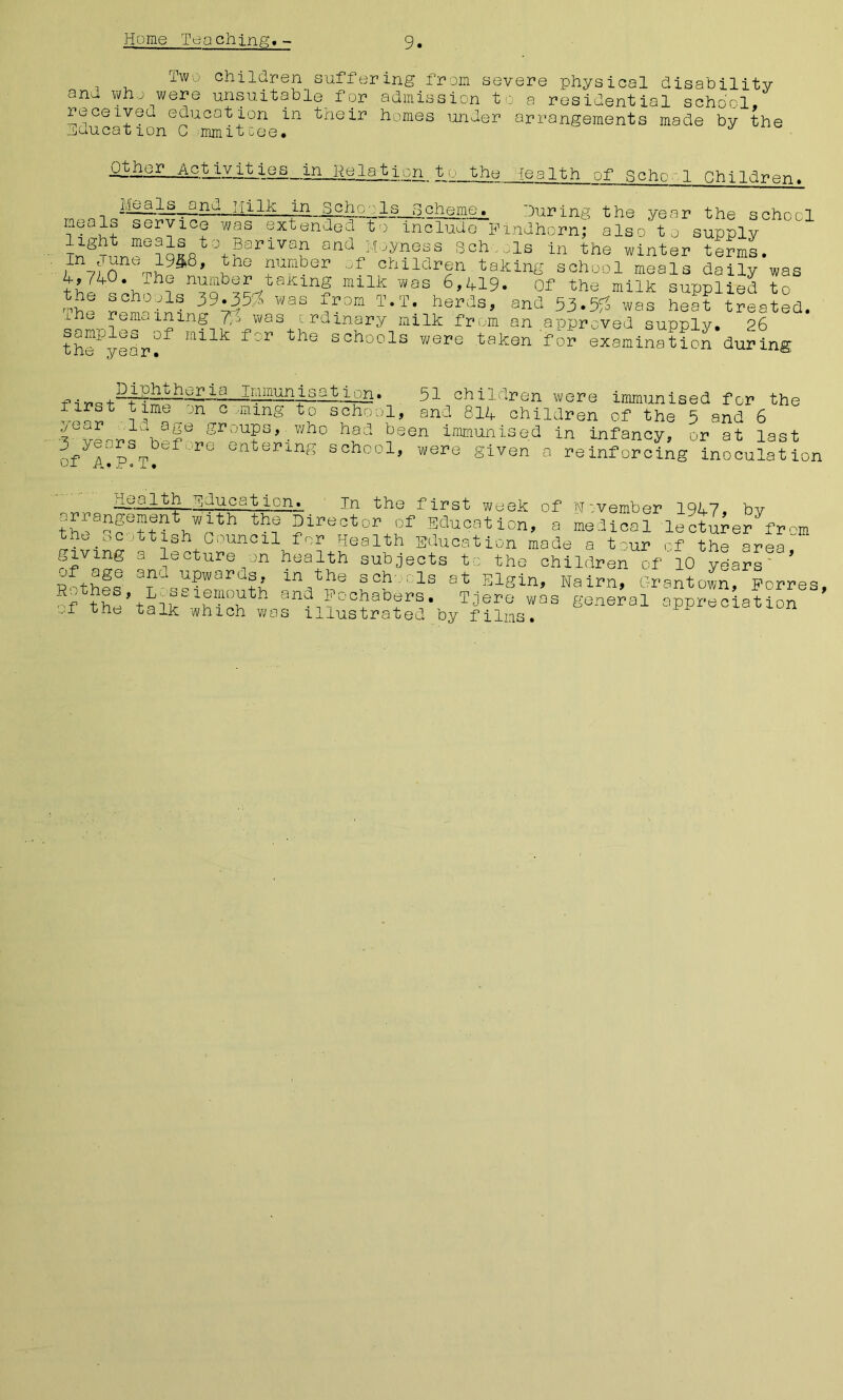 Two children suffering from severe physical disability and who were unsuitable for admission to a residential school, receives, education in their homes under arrangements made by the Huucation G mmitcee. ' Other Ac.tatv.!t_ic^s_,in_Ii1e 1 atjon tv the health of Scho, 1 chiIdren. Meals and HiIk in Gcho•: Is gch Q5I®'. during the year the school mndhorn; also to supply bis in the winter terms. meals service was extended to include light meals to Barivan and Moyness Sch yn7fr%h^8' r+lunber children taking school'meal's daily’was then's r>hn i«n7QbSc-/taillnS milk Was Of the milk supplied to ®ch°^1! 39.35:i> was from T.T. herds, and was heat treated, ihe remaining was ordinary milk from an approved supply. 26 the^year^ l0'r schools were taken for examination during Diphtheria Immunisation. first time on c ming to school, year Id age groups, who had be 3 years before entering school, of A.P.T. 51 children were immunised for the and 814 children of the 5 and 6 en immunised in infancy, or at last were given a reinforcing inoculation ^jucaUorn In the first week of November 1947, bv arrangement With the Director of Education, a medical lecturer dram the Scottish council for Health Education made a t-ur of the area giving a lecture on health subjects to the children of 10 years Mkf® ay ^Pwords, m the schools at Elgin, Nairn, Grant own, Forres, thiP fmi7th and Fochabers. Tjere was general appreciation _.f the talk which was illustrated by films.