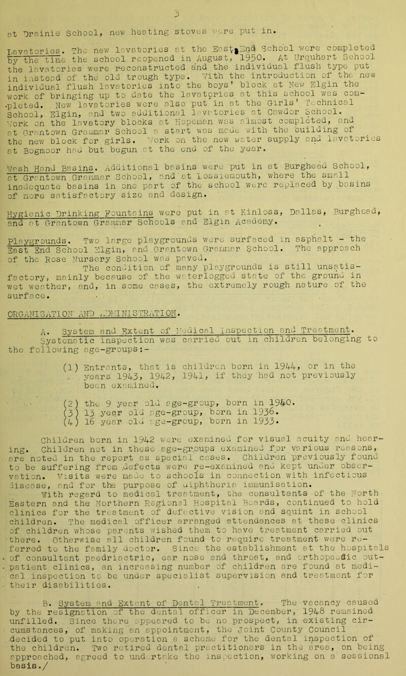 at Drsinie School, new heating stoves v^re dug in. Lavatories. The new lavatories at the Easl^gEnd- School wore completed by the tille the school reopened in Angusc, 19p0. At [Jrquhart ochool the lavatories were reconstructed a’nd the individual flush type puo in instead of the old trough type. With the introduction of the new individual flush lavatories into the boys' block.at New Elgin the work of bringing up to date the lavatories at this school was com— •pleted. New lavatories were also put in at the Girls' Technical School, Elgin, and two additional lavatories at Cawdor School. York on the lavatory blocks at Hopeman was almost completed, and at Grantown Grammar School a start wos made with the ouileing of the new block for girls, ’fork on the new water supply and lavatories at Bogmoor had but begun at the end of the year. Wash Hand Basins. Additional basins were put in at Burghead School, at Grantown Grammar School, and at Lossiemouth, where the small inadequate basins in one part of the school were replaced by basins of more satisfactory size and design. Hygienic Drinking Fountains were put in at Kinloss, Dallas, Burghead, and at Grantown Grammar Schools and Elgin Academy. Playgrounds. Two large playgrounds were surfaced in asphalt - the Sait End School Elgin, and Grantown Grammar School. The approach of the Rose Nursery School was paved. The condition of many playgrounds is still unsatis- factory, mainly because of the waterlogged state of the grounu in wet weather, and, in some cases, the extremely rough nature of the surface. • . ORGANISATION' AND lOMINlSTRATION. A. System and Extent of Medical Inspection and Treatment. Systematic inspection was carried out in children belonging to the following age-groups:- (1) Entrants, that is children born in 1944, or in the years 1943, 1942, 1941, if they had not previously been examined. . v - . (2) the 9 year old age-group, born in 1940. (3) 13 year old age-group, born in 1936. (4) 16 year old age-group, born in 1933* Children born in 1942 were examined for visual acuity and hear- ing. Children not in these age-groups examined for various reasons, are noted in the report as special cases. Children previously found to be suffering from .defects were re-examined and kept unuer obser- vation. Visits were made to schools in connection with infectious disease, and for the purpose of aiphtheria immunisation. With regard to medical treatment, the consultants of the North Eastern and the Northern Regional Hospital Boards, continued to hold clinics for the treatment of defective vision and squint in school children. The medical officer arranged attendances at these clinics of children whose pa.rents wished them to hove treatment carried out there. Otherwise all children found to require treatment were re- ferred to the family doctor. Since the establishment at the hospitals • of consultant paedriactric, ear nose and throat, and orthopaedic out- - patient clinics, an increasing number of children are found at medi- cal inspect ion to be under specialist supervision and treatment for - their disabilities. B. System and Extent of Dental Treatment. The vacancy caused by the resignation of the dental officer in December, 1948 remained unfilled. Since there appeared to be no prospect, in existing cir- cumstances, of making an appointment, the joint County Council .decided to put into operation a scheme for the dental inspection of the children. Two retired dental practitioners in the area, on being approached, agreed to und. rtake the inspection, working on a sessional basis./