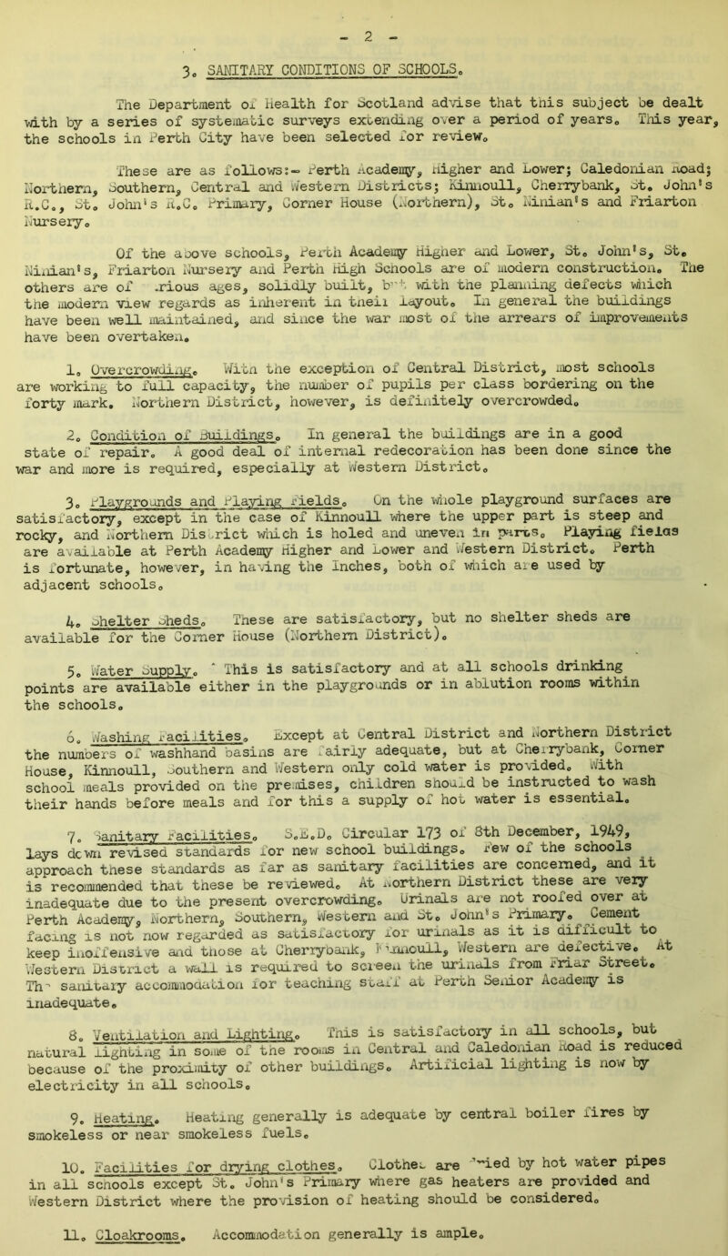 - 2 - 3o SANITARY CONDITIONS OF SCHOOLS„ The Department ox Health for Scotland advise that this subject be dealt •with by a series of systematic surveys extending over a period of years,, This year, the schools in Perth City have been selected Tor review,. These are as followsPerth academy. Higher and Lower; Caledonian Road; Northern, southern. Central and western Districts; Kinnoull, Cherrybank, ot, dolin'1 s R.C„, St. John4 s R.G0 Primary, Corner House (Northern), St0 Ninian's and Friarton Nurseryo Of the a cove schools, Pex’th Academy Higher and Lower, St. John's, Stc Ninian's, Friarton Nursery and Perth High Schools are of modern construction. The others are of -rious ages, solidly built, b”t with the planning defects which the modem view regards as inherent in tneir layout. In general the buildings have been well maintained, and since the war most of the arrears of improvements have been overtaken, 1° Overcrowdingc Wlin the exception of Central District, most schools are working to full capacity, the number of pupils per class bordering on the forty mark. Northern District, however, is definitely overcrowded. 2. Condition of buildings, In general the buildings are in a good state of repair. A good deal of internal redecoration has been done since the war and more is required, especially at Western District. 3„ Playgrounds and Playing yields. On the whole playground surfaces are satisfactory, except in the case of Kinnoull where the upper part is steep and rocky, and Northern District will eh is holed and uneven in parts. Playing iielas are available at Perth Academy Higher and Lower and Western District. Perth is fortunate, however, in having the Inches, both of which are used by adjacent schools. 4° shelter oheds. These are satisfactory, but no shelter sheds are available for the Corner House (Northern District). Nat,er bupply0 ihis is satisiactory and at all schools drinking points are available either in the playgrounds or in ablution rooms within the schools, b0 Washing facilities. Lxcept at Central District and Northern District the numbers of washhand basins are xairiy adequate, but at Cherryoank, Coiner House, Kinnoull, southern and Western only cold water is provided. With school meals provided on the presses, children should be instructed to wash their hands before meals and for this a supply of hot water is essential. yo Sanitary facilities. S,L.D0 Circular 173 OI 3th December, 1949, lays dewn revised standards for new school buildings. Tew of the schools approach these standards as xar as sanitary iaciiities are concerned, and it is recommended that these be reviewed. At northern District these are very inadequate due to the present overcrowding. Urinals are not rooxed over at Perth Academy, Northern, Southern, Western and St. John's Primary. Cement facing is not now regarded as satisfactory xor urinals as it is difficult to keep inoffensive ana tnose at Cherrybank, Kinnoull, Western are defective, at Western District a wall is required to screen the urinals xrom Friar street. Tn- sanitary accommodation xor teaching staff at Perth Senior Academy is inadequate. 8. Ventilation and Lighting. This is satisfactory in all schools, buo natural lighting in some ox the rooius in Central and Caledonian noad is reduced because of the proximity of other buildixigs. Artificial lighting is now by electricity in all schools. 9. Heating. Heating generally is adequate by central boiler fires by smokeless or near smokeless fuels, 10. Facilities for drying clothes. Clothes are '’led by hot water pipes in all scnools except St. John's Primary where gas heaters are provided and Western District where the provision of heating should be considered.