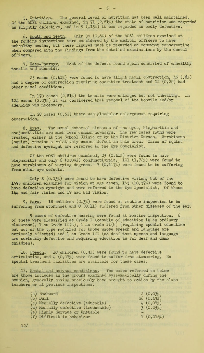 5° Nutrition,, The general level ox nutrition has been well maintained,, Of the 6081 children examined, in 71 (2.81)0 the state of nutrition was regarded as slightly defective, and in 9 (<,15/0 it was regarded as badly defective. 6. Mouth and Teeth. Only 36 (0.6%) of the 6081 children examined at the routine inspections were considered by the medical officers to have unhealthy mouths, but these figures must be regarded as somewhat conservative when compared with the findings from the detailed examinations by the dental officers. 7° Naso-Pharnyx. Most of the defects found again consisted of unhealthy tonsils and adenoids, 25 cases (0.41%) were found to have slight nasal obstruction, 46 (.8%) had a degree of obstruction requiring operative treatment and 12 (0.2%) had other nasal conditions. In 170 cases (2,, 81%) the tonsils were enlarged but not unhealthy. In 124 cases (2.03b) it was considered that removal of the tonsils and/or adenoids was necessary,-, In 28 cases (0,5%) there was glandular enlargement requiring observation, 8, Eyes, The usual external diseases of the eyes, blepharitis and conjunctivitis are much less common nowadays. The few cases found were treated, either at the School Clinic or by the District Nurses. Strabismus (squint) remains a relatively common defect in this area. Cases of squint and defective eyesight are referred to the Eye Specialist. Of the 6081 children examined, 25 (0.41%) were found to have blepharitis and only 6 (0.0%) conjunctivitis. 101 (1.72%) were found to have strabismus of varying degrees. 7 (0,117%) were found to be suffering from other eye defects. Only 8 (0.13%) were found to have defective vision, but of the 1595 children examined for vision at age seven, 163 (10.37%) were found to have defective eyesight and were referred to the Eye Specialist. Of these 144 had fair vision and 19 had bad vision. 9, Ears. 18 children (0.3%) were found at routine inspection to be suffering from otorrhoea and 8 (0.11) suffered from other diseases of the ear. 9 cases of defective hearing were found at routine inspection. 6 of these were classified as Grade 1 (capable of education in an ordinary classroom), 1 as Orade Ii(a), 1 as Grade 11(b) (requiring special education but not of the type required for those whose speech and language are seriously affected) and 1 as urade 111 (so deaf that speech and language are seriously defective and requiring education as for deaf and dumb children). 10. Epeeeh. 18 children (0.3%) were found to have defective articulation, and 4 (0.07%) were found to suffer from stammering. No special treatment facilities are available for these cases. 11. Mental and nervous conditions. The cases referred to below are those included in the groups examined systematically during the session, generally havixig previously been orought to notice by the class teachers or at previous iiispections. (a) Backward 2 (0.03%) (b) Dull 26 (0.43%) (c) Mem ally defective (educable) 4 (0.07%) (d) Mentally defective (ineducable) 3 (0.05%) (e) Highly Nervous or Unstable — (f) Difficult in behaviour 1 (0.016%) 12/