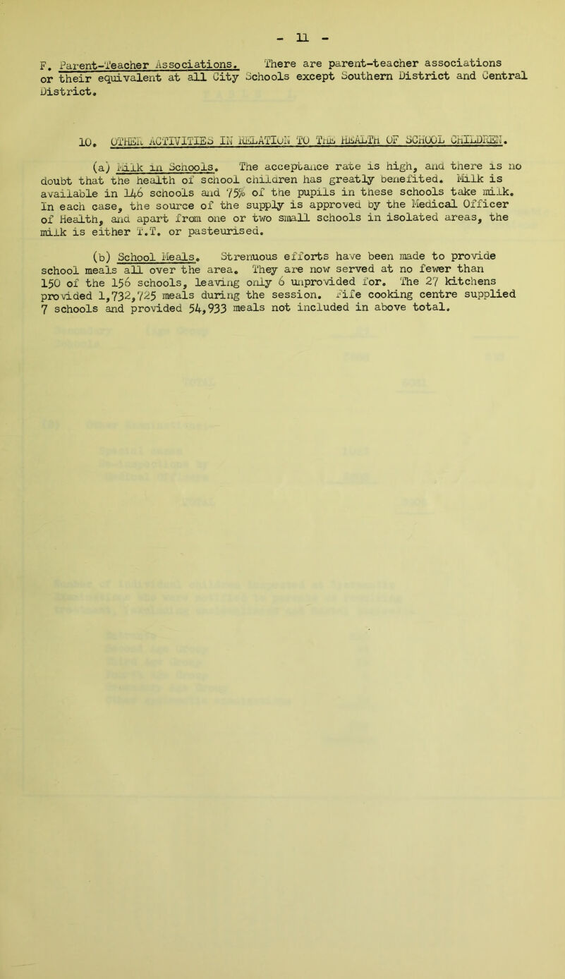 F. Parent-Teacher Associations, There are parent-teacher associations or their equivalent at all City Schools except Southern District and Central District, 10, OTH&i ACTIVITIES IN iilL Alien TO Inn I'isALTh OF SCHOOL CnlLDTuSn. (a) liilk la Schools, The acceptance rate is high, and there is no doubt that the health of school children has greatly benefited. Milk is available in 146 schools and 75% of the pupils in these schools take milk. In each case, the source of the supply is approved by the Medical Officer of Health, and apart from one or two srnaH schools in isolated areas, the milk is either T.T. or pasteurised. (b) School Meals. Strenuous efforts have been made to provide school meals all over the area. They are now served at no fewer than 150 of the 156 schools, leaving only 6 unprovided for. ‘The 2? kitchens provided 1,732,725 meals during the session, fife cooking centre supplied 7 schools and provided 54,933 meals not included in above total.