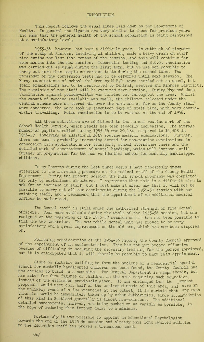 INTRODUCTION. This Report follows the usual lines laid down by the Department of Health. In general the figures are very similar to those for previous years and show that the general health of the school population is being maintained at a satisfactory level. 1955-56, however, has been a difficult year. An outbreak of ringworm of the scalp at Kinross, involving 41 children, made a heavy drain on staff time during the last five months of the session, and this will continue for some months into the new session. Tuberculin testing and B.C.G. vaccination was carried out as usual during the first term, but it was not possible to carry out more than sample conversion tests during the second term. The remainder of the conversion tests had to be deferred until next session. The X-ray examinations of school children by M.M.R. were carried out as usual, but staff examinations had to be restricted to Central, Western and Kinross Districts. The remainder of the staff will be examined next session. During May and June, vaccination against poliomyelitis was carried out throughout the area. Whilst the amount of vaccine available was small, the children selected under the central scheme were sc ttered all over the area and as far as the County staff were concerned, the work took up seventeen days of staff time, with very consid- erable travelling. Polio vaccination is to be resumed at the end of 1956, All these activities are additional to the normal routine work of the School Health Service, which itself has been steadily increasing. The average number-of pupils enrolled during 1955-56 was 20,132, compared to 16,503 in 1946-47, involving an additional 1645 routine medical examinations. Further, there has been a gradually increasing demand for non-routine examinations in connection with applications for transport, school attendance cases and the detailed work of ascertainment of mental handicap, which will increase still further in preparation for the new residential school for mentally handicapped children. In my Reports during the last three years I have repeatedly drawn attention to the increasing pressure on the medical staff of the County Health Department. During the present session the full school programme was completed, but only by curtailment elsewhere. I appreciate that this is a difficult time to ask for an increase in staff, but I must make it clear now that it will not be possible to carry out all our commitments during the 1956-57 session with our existing staff, and I recommend that the appointment of an additional medical officer be authorised. The Dental staff is still under the authorised strength of five dental officers. Four were available during the whole of the 1955-56 session, but one resigned at the beginning of the 1956-57 session and it has not been possible to fill the two vacancies. The new mobile dental unit has proved to be very satisfactory and a great improvement on the old one, which has now been disposed of. Following consideration of the 1954-55 Report, the County Council approved of the appointment of an audiometrician. This has not yet become effective because of difficulty in securing the necessary training for the person appointed, but it is anticipated that it will shortly be possible to make this appointment. Since no suitable building to form the necleus of a resident'ial special school for mentally handicapped children has been found, the County Council has now decided to build .>n a new. site. The Central Department is sympathetic, but has asked for firm figures of children in the area requiring such education, instead of the estimates previously given. It was envisaged that the present proposals would meet only half of the estimated needs of this area, and even i*1 the unlikely event of a few vacancies at the outset, it is certain that 3irv such vacancies.would be immediately taken up by other Authorities, since accommodation of this kind in Scotland generally is almost non-existent. The additional detailed assessments, however, are being pushed on as rapidly as possible, in the hope of reducing this further delay to a minimum. Fortunately it was possible to appoint an Educational Psychologist towards^the end of the 1955-56 session and already this long awaited addition to the education staff has proved a tremendous asset. On/