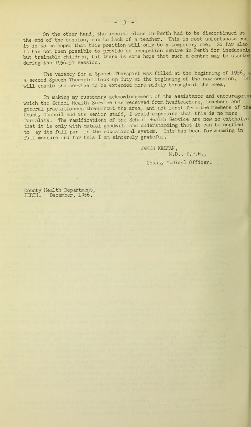 On the other hand, the special class in Perth had to be discontinued at the end of the session, due to lack of a teacher. This is most unfortunate and it is to be hoped that this position will only be a temporary one. So far also it has not been possible to provide an occupation centre in Perth for ineducable but trainable children, but there is some hope that such a centre may be started during the 1956-57 session. The vacancy for a Speech Therapist was filled at the beginning of 1956, a a second Speech Therapist took up duty at the beginning of the new session. Thi will enable the service to be extended more widely throughout the area. In making my customary acknowledgement of the assistance and encouragemen which the School Health Service has received from headteachers, teachers and general practitioners throughout the area, and not least from the members of the County Council and its senior staff, I would emphasise that this is no mere formality. The ramifications of the School Health Service are now so extensive that it is only with mutual goodwill and understanding that it can be enabled to ay its full par in the educational system. This has been forthcoming in full measure and for this I am sincerely grateful. JAMES KELMAN, M.D., D.P.H., County Medical Officer. County Health Department, PERTH. December, 1956.