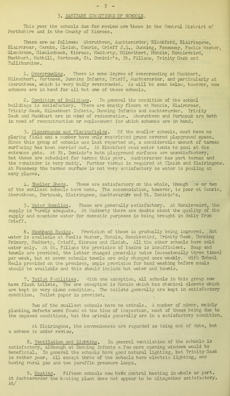 3. SANITARY CONDITIONS OF SCHOOLS. This year the schools dire • for review are 'those in the Central District of Perthshire and in the County of Kinross. These, are- as follows: Aberuthven, Auchterarder, Blackford, Blairingone, Blairnroar, Carnbo, Cleish, Comrie, Crieff J.S., Dunning, Fossoway, Fowlis Wester, Glendevon, Glenlednock, Kinross, Madderty, Milnathort, Monzie, Monzievaird, Muckhart, Muthill, Portmoak, St. Dominic's, St. Fillans, Trinity Gask and Tullibardine. 1. Overcrowding. There is some'degree of overcrowding at Muckhart, Milnathort, Portrnoak, Dunning Infants, Crieff, Auchterarder, and particularly at Aberuthven, which is-very badly Overcrowded. As will be seen below, however, new schemes are in hand for all but one of these schools. 2. Condition of Buildings. In general the condition of the school buildings is satisfactory. There are knotty floors at Monzie, Blairnroar, Trinity Gask, Milnathort Infants, Dunning Infants and Auchterarder. Trinity Gask and Muckhart are in need of redecoration. Aberuthven and Portrnoak are both in need of reconstruction or replacement for which schemes are in hand. 3. Playgrounds and Plavingfields'. Of the smaller schools, most have no playing field and a number have only restricted grass covered playground space. Since this group of schools was last reported on, a considerable amount of tarmac surfacing has been carried out. At Blackford road water tends to pool at the entrance gate. At St. Dominic’s both playground surfaces are unsatisfactory, but these are scheduled for tarmac this year. Auchterarder has part tarmac and the remainder is very muddy. Further tarmac is required at Cleish and Blairingone. At Fossoway the tarmac surface is not very satisfactory as water is pooling at many places. 4. Shelter Sheds. These are satisfactory on the whole, though me or two of the smallest schools have none. The accommodation, however, is poor at Comrie, Aberuthven, Portmoak, Blairingone, Auchterarddr and St. Dominic’s. 5. Water Supplies. These are generally satisfactory. At Monzievaird, the supply is barely adequate. At Madderty there are doubts about the quality of the supply and meantime water for domestic purposes is being brought in daily from Crieff. 6. Washhand Basins. Provision of these is gradually being improved. ..Hot water is available at Fowlis Wester, Monzie, Monzievaird, Trinity Gask, Dunning Primary, Madderty, Crieff, Kinross and Cleish. All the other schools have cold water only. At St. Fillans the provision of basins is insufficient. Soap and towels are provided, the latter changed generally twice (occasionally three times) per week, but at seven schools towels are only changed once weekly. With School Meals provided on the premises, ample provision for hand washing before meals should be available and this should include hot water and towels. 7. Toilet F .cilities. With one exception, all schools in this group now have flush toilets. The one exception is Monzie which has chemical closets which are kept in very clean condition. The toilets generally are kept in satisfactory condition. Toilet paper is provided. Two of the smallest schools have no urinals. A number of minor, mainly plumbing, defects were found at the time of inspection, most of these being due to the exposed conditions, but the urinals generally are in a satisfactory condition. At Blairingone, the conveniences are regarded as being out of date, but a scheme is under review. S. Ventilation and Lighting. In general ventilation of the schools is satisfactory, although at Dunning Infants a few more opening windows would be beneficial. In general the schools have good natural lighting, but Trinity Gask is rather poor. All except three of the schools have electric lighting, one having rural gas and two paraffin pressure lamps. 9. Heating. Fifteen schools now halfe central heating in whole or part. At Auchterarder the heating plant does not appear to be altogether satisfactory. At/