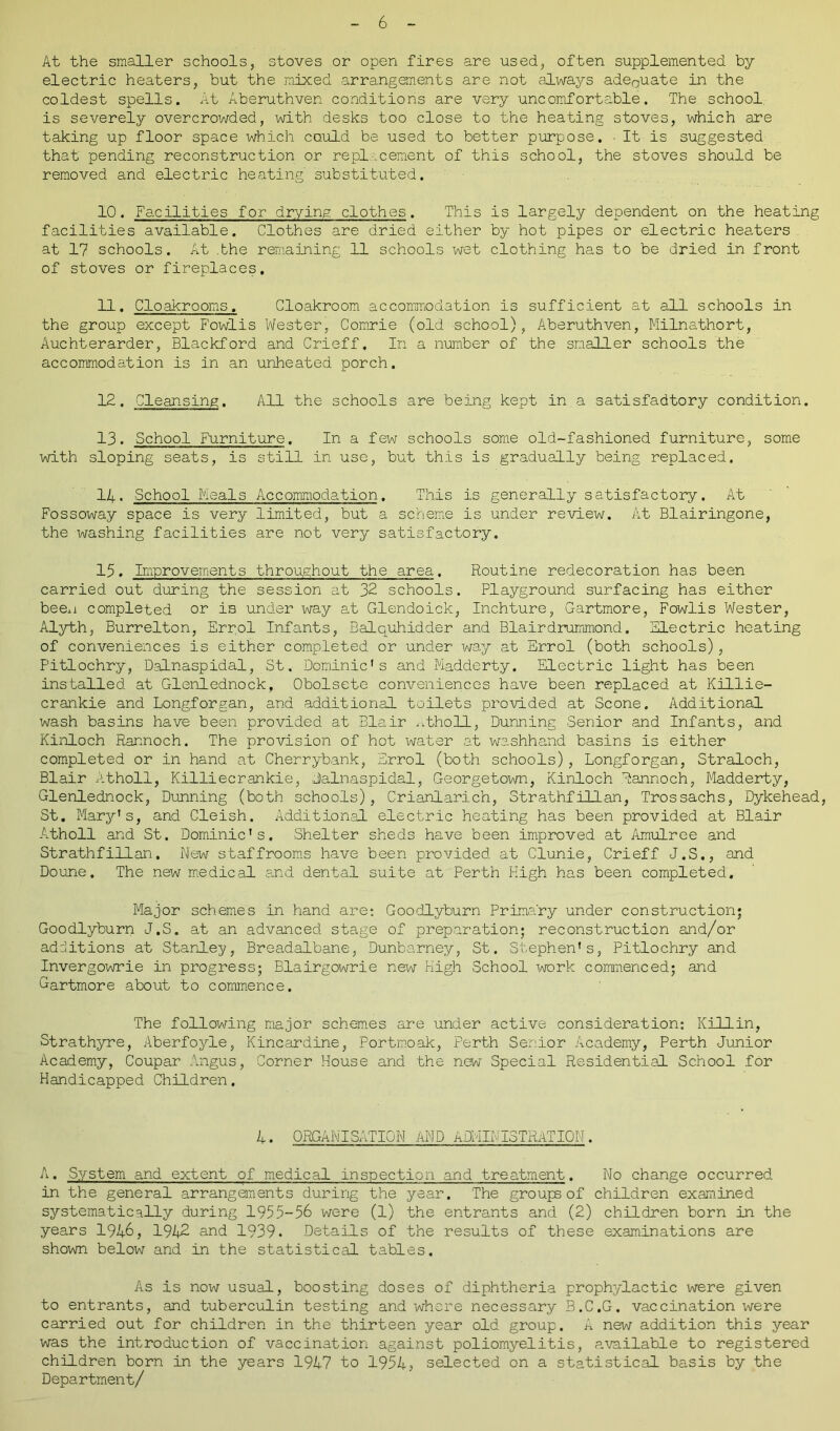 At the smaller schools, stoves or open fires are used, often supplemented by- electric heaters, but the mixed arrangements are not always adeQuate in the coldest spells. At Aberuthven conditions are very uncomfortable. The school is severely overcrowded, with desks too close to the heating stoves, which are taking up floor space which could be used to better purpose. • It is suggested that pending reconstruction or replacement of this school, the stoves should be removed and electric heating substituted. 10. Facilities for drying clothes. This is largely dependent on the heating facilities available. Clothes are dried either by hot pipes or electric heaters at 17 schools. At .the remaining 11 schools wet clothing has to be dried in front of stoves or fireplaces. 11. Cloakrooms. Cloakroom accommodation is sufficient at all schools in the group except Fowlis Wester, Comrie (old school), Aberuthven, Milnathort, Auchterarder, Blackford and Crieff, In a number of the smaller schools the accommodation is in an unheated porch. 12. Cleansing. All the schools are being kept in a satisfadtory condition. 13. School Furniture. In a few schools some old-fashioned furniture, some with sloping seats, is still in use, but this is gradually being replaced. 14. School Meals Accommodation. This is generally satisfactory. At Fossoway space is very limited, but a scheme is under review. At Blairingone, the washing facilities are not very satisfactory. 15. Improvements throughout the area. Routine redecoration has been carried out during the session at 32 schools. Playground surfacing has either been completed or iB under way at Glendoick, Inchture, Gartmore, Fowlis Wester, Alyth, Burrelton, Errol Infants, Balquhidder and Biairdrummond. Electric heating of conveniences is either completed or under way at Errol (both schools), Pitlochry, Dalnaspidal, St. Dominic's and Madderty. Electric light has been installed at Glenlednock, Obolsete conveniences have been replaced at Killie- crankie and Longforgan, and additional toilets provided at Scone. Additional wash basins have been provided at Blair atholl, Dunning Senior and Infants, and Kinloch Rannoch. The provision of hot water at washhand basins is either completed or in hand at Cherrybank, Errol (both schools), Longforgan, Straloch, Blair Atholl, Killiecrankie, Dalnaspidal, Georgetown, Kinloch Rannoch, Madderty, Glenlednock, Dunning (both schools), Crianlarich, Strathfillan, Trossachs, Dykehead, St. Mary's, and Cleish. Additional electric heating has been provided at Blair Atholl and St. Dominic's. Shelter sheds have been improved at Amulree and Strathfillan. New staffrooms have been provided at Clunie, Crieff J.S., and Doune. The new medical and dental suite at Perth High has been completed. Major schemes in hand are: Goodlyburn Primary under construction; Goodlyburn J.S. at an advanced stage of preparation; reconstruction and/or additions at Stanley, Breadalbane, Dunbarney, St. Stephen's, Pitlochry and Invergowrie in progress; Blairgowrie new High School work commenced; and Gartmore about to commence. The following major schemes are under active consideration: Killin, Strathyre, Aberfoyle, Kincardine, Portmoak, Perth Senior Academy, Perth Junior Academy, Coupar Angus, Corner House and the new Special Residential School for Handicapped Children. 4. ORGANISATION AND ADMINISTRATION. A. System and extent of medical inspection and treatment. No change occurred in the general arrangements during the year. The groups of children examined systematically during 1955-56 were (1) the entrants and (2) children born in the years 1946, 1942 and 1939. Details of the results of these examinations are shown below and in the statistical tables. As is now usual, boosting doses of diphtheria prophylactic were given to entrants, and tuberculin testing and where necessary B.C.G. vaccination were carried out for children in the thirteen year old group. A new addition this year was the introduction of vaccination against poliomyelitis, available to registered children born in the years 1947 to 1954s selected on a statistical basis by the Department/