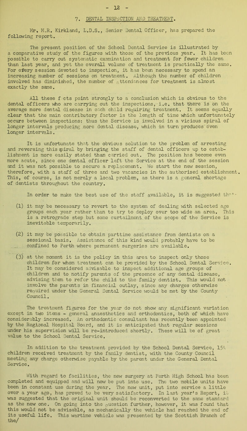 7. DENTAL INSPECTION AND TREATMENT. Mr, M.R, Kirkland, L.D.S., Senior Dental Officer, has prepared the following report. The present position of the School Dental Service is illustrated by a comparative study of the figures with those of the previous year. It has been possible to carry out systematic examination and treatment for fewer children than last year, and yet the overall volume of treatment is practically the same. For efery session devoted to inspection, it has been necessary to spend an increasing number of sessions on treatment. Although the number of children involved has diminished, the number of attendances for treatment is almost exactly the same. All these f cts point strongly to a conclusion which is obvious to the dental officers who are carrying out the inspections,i.e. that there is bn the average more dental disease in each child requiring treatment. It seems equally clear that the main contributory factor is the length of time which unfortunately occurs between inspections: thus the Service is involved in a vicious spiral of longer intervals producing more dental diseasej which in turn produces'even longer intervals. It is unfortunate that the obvious solution to the problem of arresting and reversing this spiral by bringing the staff of dental officers up to estab- lishment is more easily stated than carried out. The position has become even more acute, since one dental officer left the Service at the end of the session ■and it was not possible to secure a replacement. We start the new session, therefore, with a staff of three and two vacancies in the authorised establishment. This, of course, is not merely a local problem, as there is a general shortage of dentists throughout the country. In order to make the best use of the staff available, it is suggested th~J~■ (1) it may be necessary to revert to the system of dealing with selected age groups each year rather than to try to deploy over too wide an area. This is a retrograde step but some curtailment, of the scope of the Service is inevitable temporarily. (2) it may be possible to obtain parttime assistance from dentists on a sessional basis. Assistance of this kind would probably have to be .confined to Perth where permanent surgeries are available. (3) at the moment it is the policy in this area to inspect only those children for whom treatment can be provided by the School Dental Service. It may be considered advisable to inspect additional age groups of children and to notify parents of the presence of any dental disease, advising them to refer the child to the family dentist. This would not involve the parents in financial outlay, since any charges otherwise reouired under the General Dental Service would be met by the County ■Council. The treatment figures for the year do not show any significant variation except in two items - general anaesthetics and orthodontics, both of which have considerably increased. An orthodontic consultant has recently been appointed by the Regional Hospital Board, and it is anticipated that regular sessions under his supervision will be re-introduced shortly. These will be of great value to the School Dental Service. In addition to the treatment provided by the School Dental Service, 15.7 children received treatment by the family dentist, with the County Council meeting any charge otherwise payable by the parent under the General Dental Service. With regard to facilities, the new surgery at Perth High School has been completed and equipped and will now be put into use. The two mobile units have been in constant use during the year. The new unit, put into service a little over a year ago, has proved to be very satisfactory. In last year's Report, it was suggested that the original unit should be reconverted to the same standard as the new one. On going into the cuestion further, however, it was found that this would not be advisable, as mechanically the vehicle had reached the end of its useful life. This wartime vehicle was presented by the Scottish Branch of the/