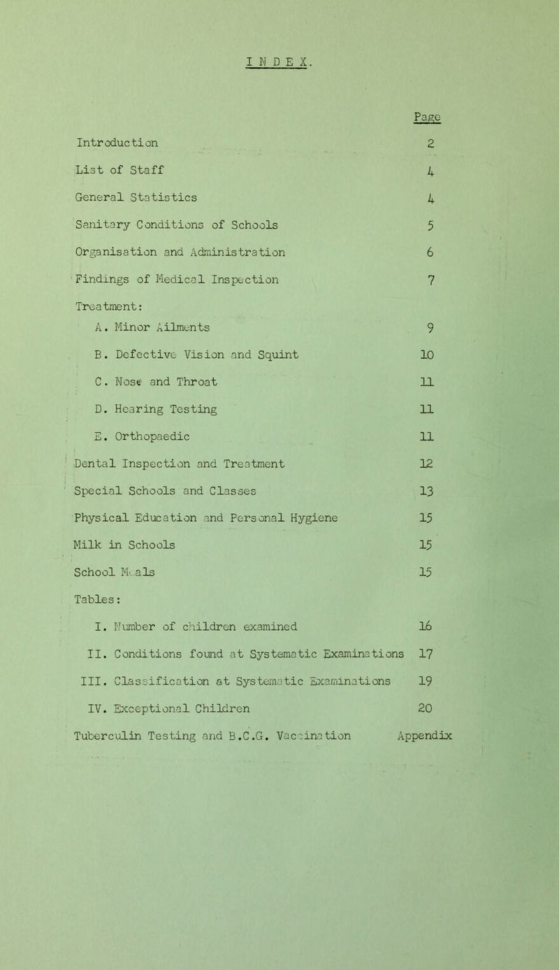 INDEX. Page Introduction 2 List of Staff 4 General Statistics 4 Sanitary Conditions of Schools 5 Organisation and Administration 6 Findings of Medical Inspection 7 Treatment: A. Minor Ailments 9 E. Defective Vision and Squint 10 C. Nose and Throat 11 D. Hearing Testing 11 E. Orthopaedic 11 Dental Inspection and Treatment 12 Special Schools and Classes 13 Physical Education and Personal Hygiene 15 Milk in Schools 15 School Mi., a Is 15 Tables: I. Number of children examined 16 II. Conditions found at Systematic Examinations 17 III. Classification at Systematic Examinations 19 IV. Exceptional Children 20 Tuberculin Testing and B.C.G. Vaccination Appendix