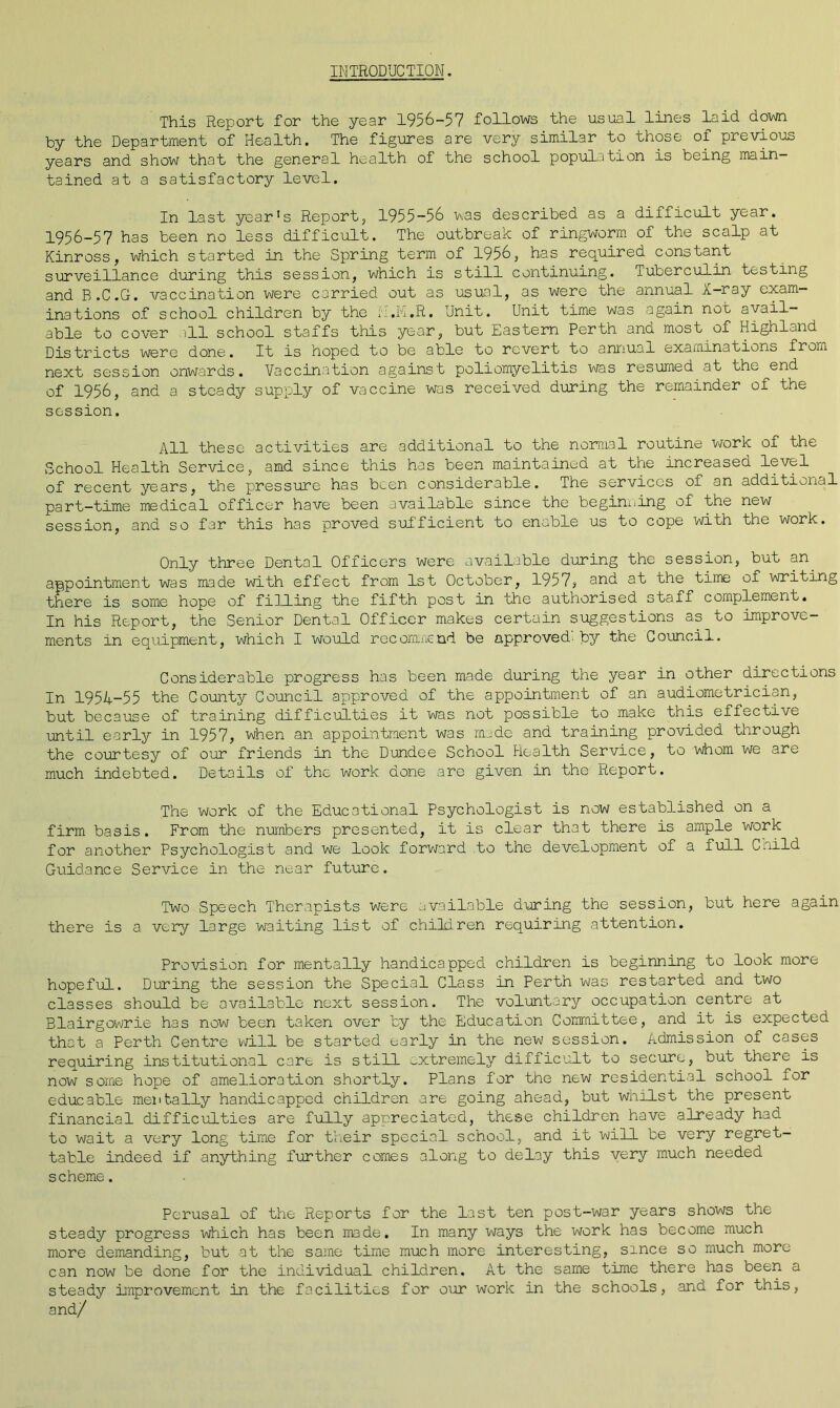 INTRODUCTION. This Report for the year 1956-57 follows the usual lines laid down by the Department of Health. The figures are very similar to those of previous years and show that the general health of the school population is being main- tained at a satisfactory level. In last year's Report, 1955-56 was described as a difficult year. 1956-57 has been no less difficult. The outbreak of ringworm of the scalp at Kinross, which started in the Spring term of 1956, has required constant surveillance during this session, which is still continuing. Tuberculin testing and B.C.G. vaccination were carried out as usual, as were the annual X-ray exam- inations of school children by the A.M.R. Unit. Unit time was again not avail- able to cover ill school staffs this year, but Eastern Perth ana most of Highland Districts were done. It is hoped to be able to revert to annual examinations from next session onwards. Vaccination against poliomyelitis was resumed at the end of 1956, and a steady supply of vaccine was received during the remainder of the session. All these activities are additional to the normal routine work of the School Health Service, and since this has been maintained at the increased level of recent years, the pressure has been considerable. The services of an additional part-time medical officer have been available since the beginning of the new session, and so far this has proved sufficient to enable us to cope with the work. Only three Dental Officers were available during the session, but an. appointment was made with effect from 1st October, 1957? and at the time of writing there is some hope of filling the fifth post in the authorised staff complement. In his Report, the Senior Dental Officer makes certain suggestions as to Improve- ments in equipment, which I would recommend be approved- by the Council. Considerable progress has been made during the year in other directions In 1954-55 the County Council approved of the appointment of an audiometrician, but because of training difficulties it was not possible to make this effective until early in 1957, when an appointment was made and training provided through the courtesy of our friends in the Dundee School Health Service, to whom we are much indebted. Details of the work done are given in the Report. The work of the Educational Psychologist is now established on a firm basis. From the numbers presented, it is clear that there is ample work for another Psychologist and we look forward to the development of a full Cnild Guidance Service in the near future. Two Speech Therapists were available during the session, but here again there is a very large waiting list of children requiring attention. Provision for mentally handicapped children is beginning to look more hopeful. During the session the Special Class in Perth was restarted and two classes should be available next session. The voluntary occupation centre at Blairgowrie has now been taken over by the Education Committee, and it is expected that a Perth Centre will be started early in the new session. Admission of cases requiring institutional care is still -xtremely difficult to secure, but there is now some hope of amelioration shortly. Plans for the new residential school for edueable mentally handicapped children are going ahead, but whilst the present financial difficulties are fully appreciated, these children have already had to wait a very long time for their special school, and it will be very regret- table indeed if anything further comes along to delay this very much needed scheme. Perusal of the Reports for the last ten post-war years shows the steady progress which has been made. In many ways the work has become much more demanding, but at the same time much more interesting, since so much more can now be done for the individual children. At the same time there has been a steady improvement in the facilities for our work in the schools, -and for this, and/