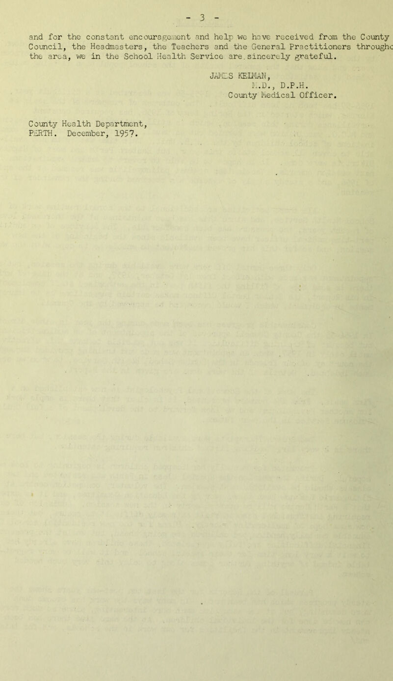 and for the constant encouragement and help we have received from the County Council, the Headmasters, the Teachers and the General Practitioners throughc the area, we in the School Health Service are. sincerely grateful. JAMLS KEIMAN, K.D., D.P.H. County Medical Officer. County Health Department, P1RTH. December, 1957.